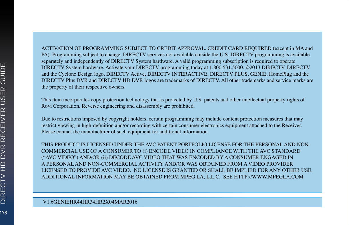 178DIRECTV HD DVR RECEIVER USER GUIDEV1.6GENIEHR44HR34HR2X04MAR2016ACTIVATION OF PROGRAMMING SUBJECT TO CREDIT APPROVAL. CREDIT CARD REQUIRED (except in MA and PA). Programming subject to change. DIRECTV services not available outside the U.S. DIRECTV programming is available separately and independently of DIRECTV System hardware. A valid programming subscription is required to operate DIRECTV System hardware. Activate your DIRECTV programming today at 1.800.531.5000. ©2013 DIRECTV. DIRECTV and the Cyclone Design logo, DIRECTV Active, DIRECTV INTERACTIVE, DIRECTV PLUS, GENIE, HomePlug and the DIRECTV Plus DVR and DIRECTV HD DVR logos are trademarks of DIRECTV. All other trademarks and service marks are the property of their respective owners.This item incorporates copy protection technology that is protected by U.S. patents and other intellectual property rights of Rovi Corporation. Reverse engineering and disassembly are prohibited.Due to restrictions imposed by copyright holders, certain programming may include content protection measures that may restrict viewing in high-denition and/or recording with certain consumer electronics equipment attached to the Receiver. Please contact the manufacturer of such equipment for additional information.THIS PRODUCT IS LICENSED UNDER THE AVC PATENT PORTFOLIO LICENSE FOR THE PERSONAL AND NON-COMMERCIAL USE OF A CONSUMER TO (i) ENCODE VIDEO IN COMPLIANCE WITH THE AVC STANDARD (“AVC VIDEO”) AND/OR (ii) DECODE AVC VIDEO THAT WAS ENCODED BY A CONSUMER ENGAGED IN A PERSONAL AND NON-COMMERCIAL ACTIVITY AND/OR WAS OBTAINED FROM A VIDEO PROVIDER LICENSED TO PROVIDE AVC VIDEO.  NO LICENSE IS GRANTED OR SHALL BE IMPLIED FOR ANY OTHER USE.  ADDITIONAL INFORMATION MAY BE OBTAINED FROM MPEG LA, L.L.C.  SEE HTTP://WWW.MPEGLA.COM