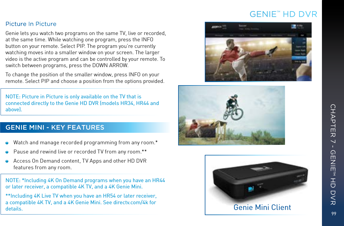 99Picture In PictureGenie lets you watch two programs on the same TV, live or recorded, at the same time. While watching one program, press the INFO button on your remote. Select PIP. The program you’re currently watching moves into a smaller window on your screen. The larger video is the active program and can be controlled by your remote. To switch between programs, press the DOWN ARROW.To change the position of the smaller window, press INFO on your remote. Select PIP and choose a position from the options provided. NOTE: Picture in Picture is only available on the TV that is connected directly to the Genie HD DVR (models HR34, HR44 and above).GENIE MINI - KEY FEATURES  Watch and manage recorded programming from any room.*  Pause and rewind live or recorded TV from any room.** Access On Demand content, TV Apps and other HD DVR features from any room.NOTE: *Including 4K On Demand programs when you have an HR44 or later receiver, a compatible 4K TV, and a 4K Genie Mini.**Including 4K Live TV when you have an HR54 or later receiver, a compatible 4K TV, and a 4K Genie Mini. See directv.com/4k for details.GENIE™ HD DVRGenie Mini ClientCHAPTER 7 - GENIE™ HD DVR