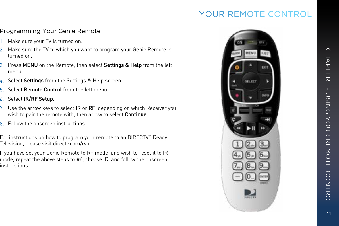 11CHAPTER 1 - USING YOUR REMOTE CONTROLYOUR  REMOTE CONTROLProgramming Your Genie Remote1.  Make sure your TV is turned on. 2.  Make sure the TV to which you want to program your Genie Remote is turned on.3. Press  MENU on the Remote, then select Settings &amp; Help from the left menu.4. Select  Settings from the Settings &amp; Help screen.5. Select  Remote Control from the left menu6. Select  IR/RF Setup.7.  Use the arrow keys to select IR or RF, depending on which Receiver you wish to pair the remote with, then arrow to select Continue.8.  Follow the onscreen instructions. For instructions on how to program your remote to an DIRECTV® Ready Television, please visit directv.com/rvu.If you have set your Genie Remote to RF mode, and wish to reset it to IR mode, repeat the above steps to #6, choose IR, and follow the onscreen instructions.