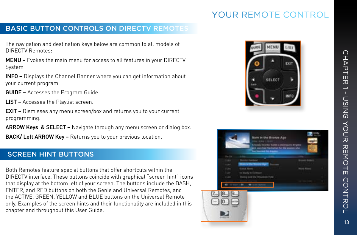 13CHAPTER 1 - USING YOUR REMOTE CONTROLBASIC BUTTON CONTROLS ON DIRECTV REMOTESThe navigation and destination keys below are common to all models of DIRECTV Remotes: MENU – Evokes the main menu for access to all features in your DIRECTV SystemINFO – Displays the Channel Banner where you can get information about your current program.GUIDE – Accesses the Program Guide. LIST – Accesses the Playlist screen.EXIT – Dismisses any menu screen/box and returns you to your current programming. ARROW Keys  &amp; SELECT – Navigate through any menu screen or dialog box. BACK/ Left ARROW Key – Returns you to your previous location.  SCREEN HINT BUTTONSBoth Remotes feature special buttons that offer shortcuts within the DIRECTV interface. These buttons coincide with graphical “screen hint” icons that display at the bottom left of your screen. The buttons include the DASH, ENTER, and RED buttons on both the Genie and Universal Remotes, and the ACTIVE, GREEN, YELLOW and BLUE buttons on the Universal Remote only. Examples of the screen hints and their functionality are included in this chapter and throughout this User Guide.YOUR  REMOTE CONTROL