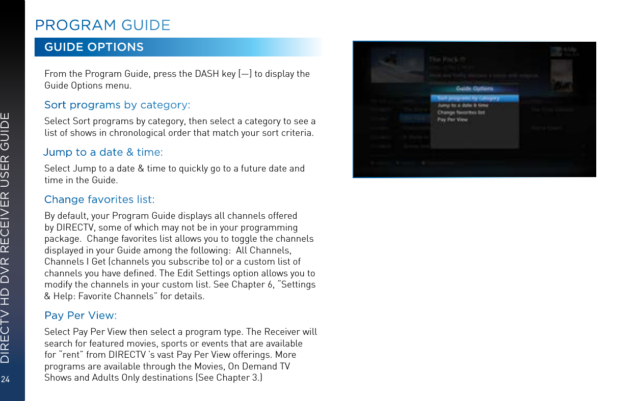 24DIRECTV HD DVR RECEIVER USER GUIDEPROGRAM GUIDEGUIDE OPTIONSFrom the Program Guide, press the DASH key [—] to display the Guide Options menu.Sort programs by category:  Select Sort programs by category, then select a category to see a list of shows in chronological order that match your sort criteria. Jump to a date &amp; time:  Select Jump to a date &amp; time to quickly go to a future date and time in the Guide.Change favorites list:  By default, your Program Guide displays all channels offered by DIRECTV, some of which may not be in your programming package.  Change favorites list allows you to toggle the channels displayed in your Guide among the following:  All Channels, Channels I Get (channels you subscribe to) or a custom list of channels you have deﬁned. The Edit Settings option allows you to modify the channels in your custom list. See Chapter 6, “Settings &amp; Help: Favorite Channels” for details.Pay Per View:  Select Pay Per View then select a program type. The Receiver will search for featured movies, sports or events that are available for “rent” from DIRECTV ’s vast Pay Per View offerings. More programs are available through the Movies, On Demand TV Shows and Adults Only destinations (See Chapter 3.)