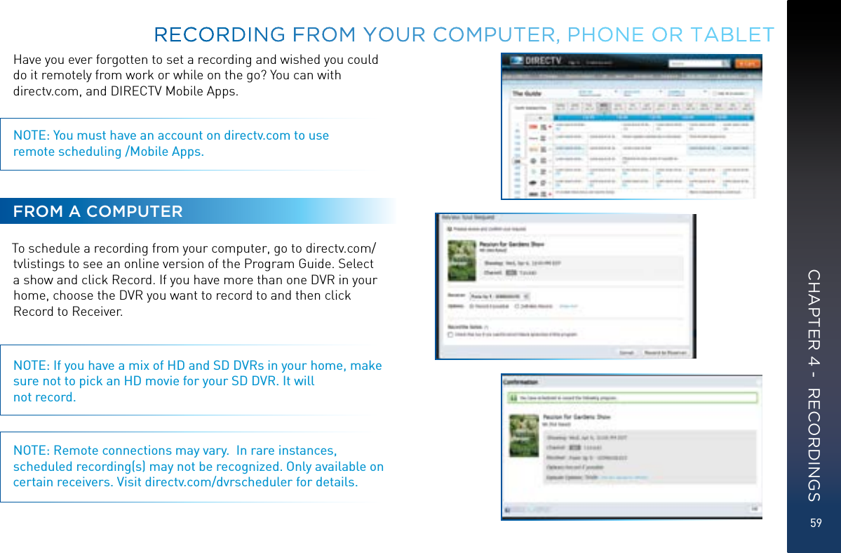 59Have you ever forgotten to set a recording and wished you could do it remotely from work or while on the go? You can with  directv.com, and DIRECTV Mobile Apps.NOTE: You must have an account on directv.com to use  remote scheduling /Mobile Apps.FROM A COMPUTERTo schedule a recording from your computer, go to directv.com/tvlistings to see an online version of the Program Guide. Select a show and click Record. If you have more than one DVR in your home, choose the DVR you want to record to and then click Record to Receiver.NOTE: If you have a mix of HD and SD DVRs in your home, make sure not to pick an HD movie for your SD DVR. It will not record.NOTE: Remote connections may vary.  In rare instances, scheduled recording(s) may not be recognized. Only available on certain receivers. Visit directv.com/dvrscheduler for details.RECORDING FROM YOUR COMPUTER, PHONE OR TABLETCHAPTER 4 -  RECORDINGS