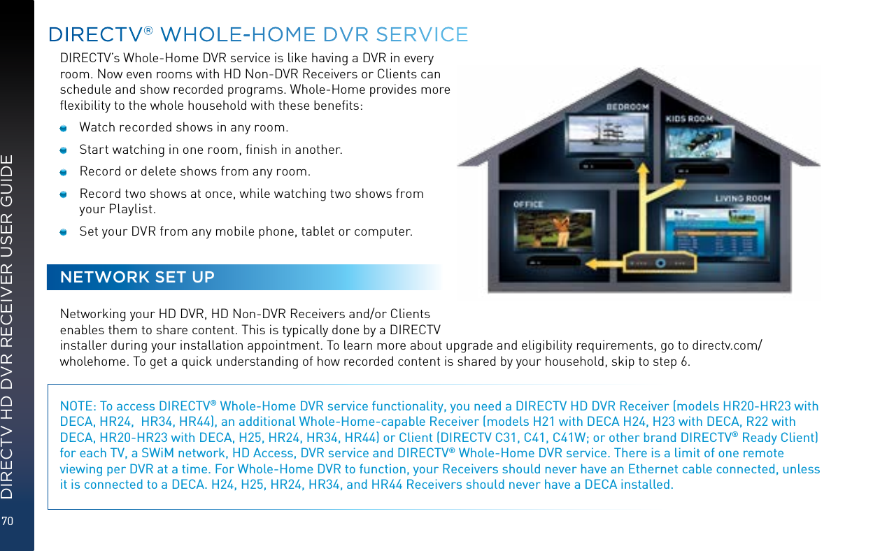70DIRECTV HD DVR RECEIVER USER GUIDEDIRECTV’s Whole-Home DVR service is like having a DVR in every room. Now even rooms with HD Non-DVR Receivers or Clients can schedule and show recorded programs. Whole-Home provides more ﬂexibility to the whole household with these beneﬁts:  Watch recorded shows in any room.  Start watching in one room, ﬁnish in another.  Record or delete shows from any room.  Record two shows at once, while watching two shows from your Playlist.  Set your DVR from any mobile phone, tablet or computer.NETWORK SET UPNetworking your HD DVR, HD Non-DVR Receivers and/or Clients enables them to share content. This is typically done by a DIRECTV installer during your installation appointment. To learn more about upgrade and eligibility requirements, go to directv.com/wholehome. To get a quick understanding of how recorded content is shared by your household, skip to step 6.NOTE: To access DIRECTV® Whole-Home DVR service functionality, you need a DIRECTV HD DVR Receiver (models HR20-HR23 with DECA, HR24,  HR34, HR44), an additional Whole-Home-capable Receiver (models H21 with DECA H24, H23 with DECA, R22 with DECA, HR20-HR23 with DECA, H25, HR24, HR34, HR44) or Client (DIRECTV C31, C41, C41W; or other brand DIRECTV® Ready Client) for each TV, a SWiM network, HD Access, DVR service and DIRECTV® Whole-Home DVR service. There is a limit of one remote viewing per DVR at a time. For Whole-Home DVR to function, your Receivers should never have an Ethernet cable connected, unless it is connected to a DECA. H24, H25, HR24, HR34, and HR44 Receivers should never have a DECA installed.   DIRECTV® WHOLE-HOME DVR SERVICE
