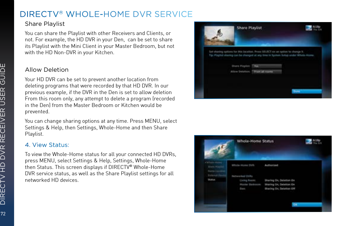 72DIRECTV HD DVR RECEIVER USER GUIDEShare PlaylistYou can share the Playlist with other Receivers and Clients, or not. For example, the HD DVR in your Den,  can be set to share its Playlist with the Mini Client in your Master Bedroom, but not with the HD Non-DVR in your Kitchen.  Allow DeletionYour HD DVR can be set to prevent another location from deleting programs that were recorded by that HD DVR. In our previous example, if the DVR in the Den is set to allow deletion From this room only, any attempt to delete a program (recorded in the Den) from the Master Bedroom or Kitchen would be prevented.You can change sharing options at any time. Press MENU, select Settings &amp; Help, then Settings, Whole-Home and then Share Playlist.4. View Status:To view the Whole-Home status for all your connected HD DVRs, press MENU, select Settings &amp; Help, Settings, Whole-Home then Status. This screen displays if DIRECTV® Whole-Home DVR service status, as well as the Share Playlist settings for all networked HD devices.DIRECTV® WHOLE-HOME DVR SERVICE