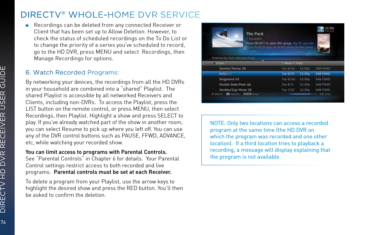 74DIRECTV HD DVR RECEIVER USER GUIDEDIRECTV® WHOLE-HOME DVR SERVICENOTE: Only two locations can access a recorded program at the same time (the HD DVR on which the program was recorded and one other location).  If a third location tries to playback a recording, a message will display explaining that the program is not available.  Recordings can be deleted from any connected Receiver or Client that has been set up to Allow Deletion. However, to check the status of scheduled recordings on the To Do List or to change the priority of a series you’ve scheduled to record, go to the HD DVR, press MENU and select  Recordings, then Manage Recordings for options. 6. Watch Recorded Programs:By networking your devices, the recordings from all the HD DVRs in your household are combined into a “shared” Playlist.  The shared Playlist is accessible by all networked Receivers and Clients, including non-DVRs.  To access the Playlist, press the LIST button on the remote control, or press MENU, then select Recordings, then Playlist. Highlight a show and press SELECT to play. If you’ve already watched part of the show in another room, you can select Resume to pick up where you left off. You can use any of the DVR control buttons such as PAUSE, FFWD, ADVANCE, etc, while watching your recorded show.You can limit access to programs with Parental Controls.  See “Parental Controls” in Chapter 6 for details.  Your Parental Control settings restrict access to both recorded and live programs.  Parental controls must be set at each Receiver.To delete a program from your Playlist, use the arrow keys to highlight the desired show and press the RED button. You’ll then be asked to conﬁrm the deletion.