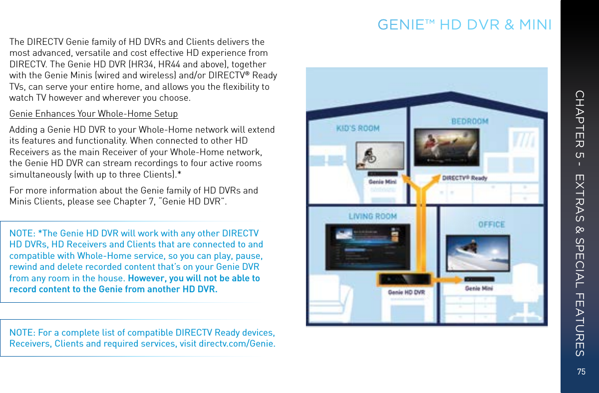 75GENIE™ HD DVR &amp; MINICHAPTER 5 -  EXTRAS &amp; SPECIAL FEATURESThe DIRECTV Genie family of HD DVRs and Clients delivers the most advanced, versatile and cost effective HD experience from DIRECTV. The Genie HD DVR (HR34, HR44 and above), together with the Genie Minis (wired and wireless) and/or DIRECTV® Ready TVs, can serve your entire home, and allows you the ﬂexibility to watch TV however and wherever you choose.Genie Enhances Your Whole-Home SetupAdding a Genie HD DVR to your Whole-Home network will extend its features and functionality. When connected to other HD Receivers as the main Receiver of your Whole-Home network, the Genie HD DVR can stream recordings to four active rooms simultaneously (with up to three Clients).*For more information about the Genie family of HD DVRs and Minis Clients, please see Chapter 7, “Genie HD DVR”.NOTE: *The Genie HD DVR will work with any other DIRECTV HD DVRs, HD Receivers and Clients that are connected to and compatible with Whole-Home service, so you can play, pause, rewind and delete recorded content that’s on your Genie DVR from any room in the house. However, you will not be able to record content to the Genie from another HD DVR. NOTE: For a complete list of compatible DIRECTV Ready devices, Receivers, Clients and required services, visit directv.com/Genie.