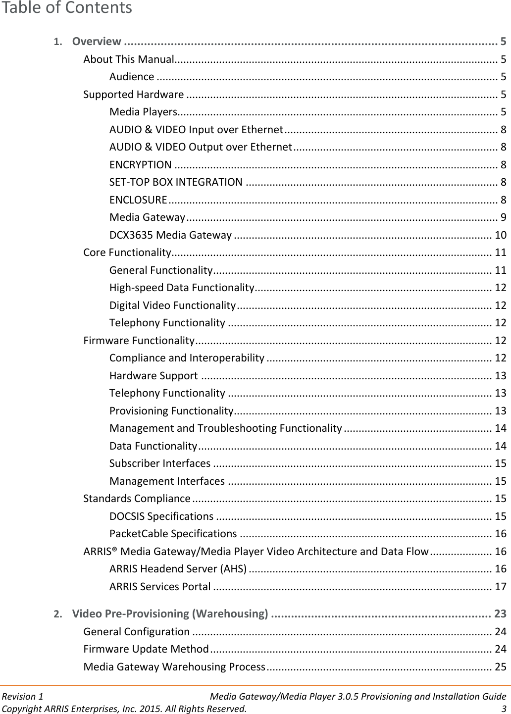  Revision 1  Media Gateway/Media Player 3.0.5 Provisioning and Installation Guide Copyright ARRIS Enterprises, Inc. 2015. All Rights Reserved.  3  Table of Contents 1. Overview ................................................................................................................ 5 About This Manual............................................................................................................. 5 Audience ................................................................................................................... 5 Supported Hardware ......................................................................................................... 5 Media Players............................................................................................................ 5 AUDIO &amp; VIDEO Input over Ethernet ........................................................................ 8 AUDIO &amp; VIDEO Output over Ethernet ..................................................................... 8 ENCRYPTION ............................................................................................................. 8 SET-TOP BOX INTEGRATION ..................................................................................... 8 ENCLOSURE ............................................................................................................... 8 Media Gateway ......................................................................................................... 9 DCX3635 Media Gateway ....................................................................................... 10 Core Functionality ............................................................................................................ 11 General Functionality .............................................................................................. 11 High-speed Data Functionality ................................................................................ 12 Digital Video Functionality ...................................................................................... 12 Telephony Functionality ......................................................................................... 12 Firmware Functionality .................................................................................................... 12 Compliance and Interoperability ............................................................................ 12 Hardware Support .................................................................................................. 13 Telephony Functionality ......................................................................................... 13 Provisioning Functionality ....................................................................................... 13 Management and Troubleshooting Functionality .................................................. 14 Data Functionality ................................................................................................... 14 Subscriber Interfaces .............................................................................................. 15 Management Interfaces ......................................................................................... 15 Standards Compliance ..................................................................................................... 15 DOCSIS Specifications ............................................................................................. 15 PacketCable Specifications ..................................................................................... 16 ARRIS® Media Gateway/Media Player Video Architecture and Data Flow ..................... 16 ARRIS Headend Server (AHS) .................................................................................. 16 ARRIS Services Portal .............................................................................................. 17 2. Video Pre-Provisioning (Warehousing) .................................................................. 23 General Configuration ..................................................................................................... 24 Firmware Update Method ............................................................................................... 24 Media Gateway Warehousing Process ............................................................................ 25 