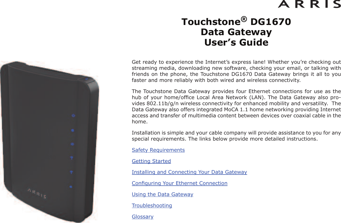 Touchstone®DG1670 Data Gateway User’s GuideGet ready to experience the Internet’s express lane! Whether you’re checking outstreaming media, downloading new software, checking your email, or talking withfriends on the phone, the Touchstone DG1670 Data Gateway brings it all to youfaster and more reliably with both wired and wireless connectivity.The Touchstone Data Gateway provides four Ethernet connections for use as thehub of your home/ofﬁce Local Area Network (LAN). The Data Gateway also pro-vides 802.11b/g/n wireless connectivity for enhanced mobility and versatility.  TheData Gateway also offers integrated MoCA 1.1 home networking providing Internetaccess and transfer of multimedia content between devices over coaxial cable in thehome.Installation is simple and your cable company will provide assistance to you for anyspecial requirements. The links below provide more detailed instructions.Safety RequirementsGetting StartedInstalling and Connecting Your Data GatewayConﬁguring Your Ethernet ConnectionUsing the Data GatewayTroubleshootingGlossary