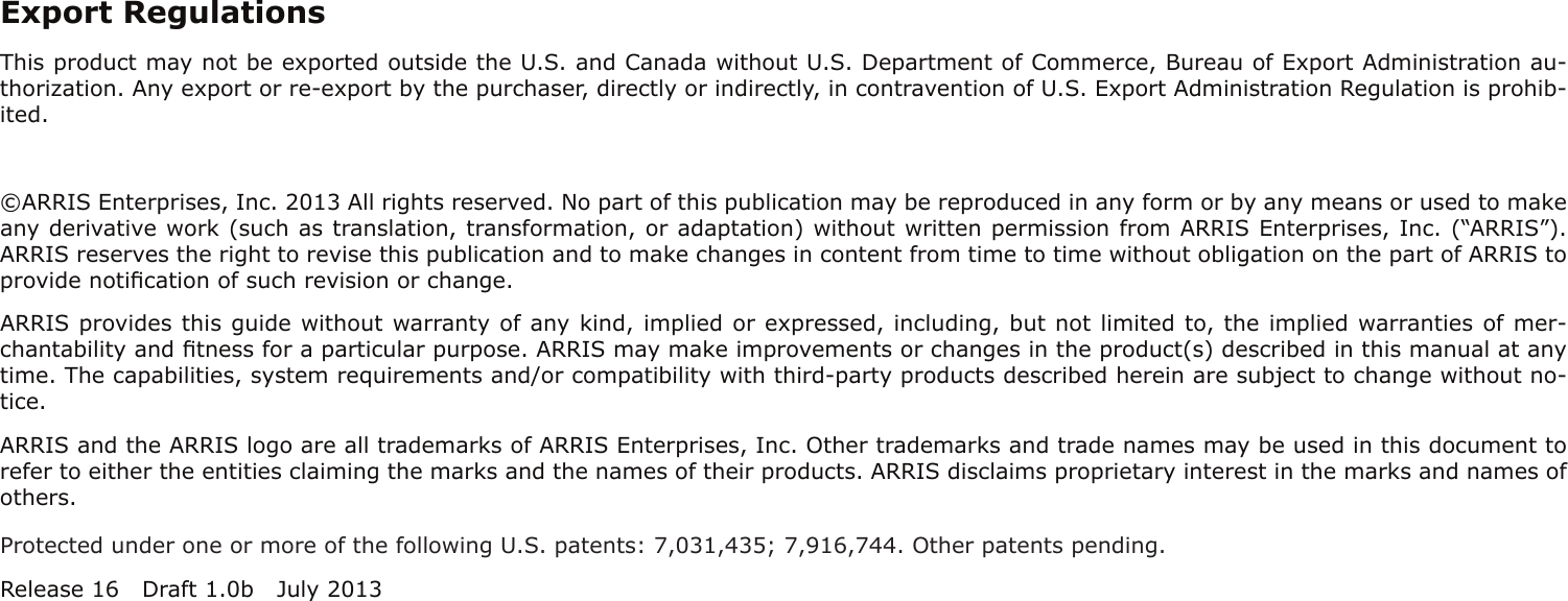 Export RegulationsThis product may not be exported outside the U.S. and Canada without U.S. Department of Commerce, Bureau of Export Admin istration au-thorization. Any export or re-export by the purchaser, directly or indirectly, in contravention of U.S. Export Adminis tration Regulation is prohib-ited.©ARRIS Enterprises, Inc. 2013 All rights reserved. No part of this publication may be reproduced in any form or by any means or used to makeany derivative work (such as translation, transformation, or adaptation) without written permission from ARRIS Enterprises, Inc. (“ARRIS”).ARRIS reserves the right to revise this publication and to make changes in content from time to time without obligation on the part of ARRIS toprovide notiﬁcation of such revision or change.ARRIS provides this guide without warranty of any kind, implied or expressed, including, but not limited to, the implied warranties of mer-chantability and ﬁtness for a particular purpose. ARRIS may make improvements or changes in the product(s) described in this manual at anytime. The capabilities, system requirements and/or compatibility with third-party products described herein are subject to change without no-tice.ARRIS and the ARRIS logo are all trademarks of ARRIS Enterprises, Inc. Other trademarks and trade names may be used in this document torefer to either the entities claiming the marks and the names of their products. ARRIS disclaims proprietary interest in the marks and names ofothers.Protected under one or more of the following U.S. patents: 7,031,435; 7,916,744. Other patents pending.Release 16 Draft 1.0b July 2013