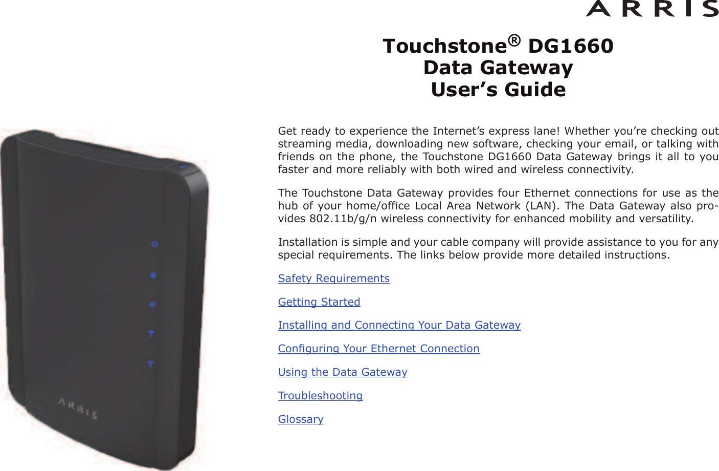 Touchstone®DG1660 Data Gateway User’s GuideGet ready to experience the Internet’s express lane! Whether you’re checking outstreaming media, downloading new software, checking your email, or talking withfriends on the phone, the Touchstone DG1660 Data Gateway brings it all to youfaster and more reliably with both wired and wireless connectivity.The Touchstone Data Gateway provides four Ethernet connections for use as thehub of your home/ofﬁce Local Area Network (LAN). The Data Gateway also pro-vides 802.11b/g/n wireless connectivity for enhanced mobility and versatility.Installation is simple and your cable company will provide assistance to you for anyspecial requirements. The links below provide more detailed instructions.Safety RequirementsGetting StartedInstalling and Connecting Your Data GatewayConﬁguring Your Ethernet ConnectionUsing the Data GatewayTroubleshootingGlossary