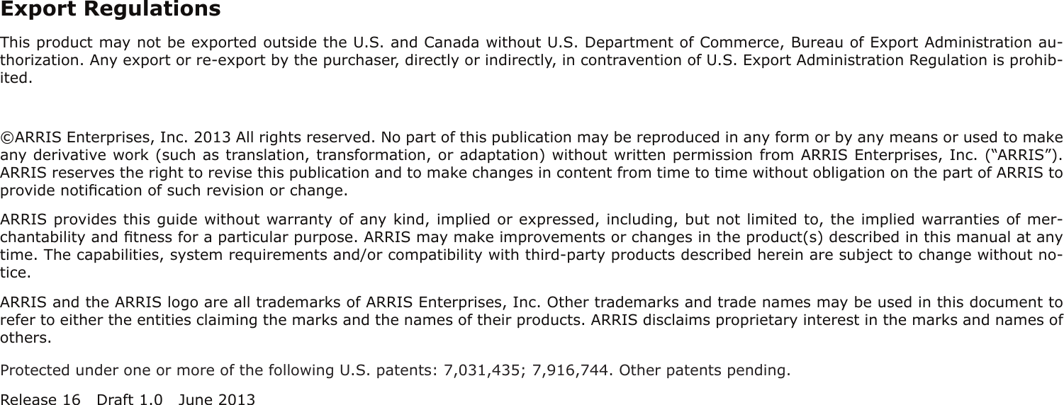 Export RegulationsThis product may not be exported outside the U.S. and Canada without U.S. Department of Commerce, Bureau of Export Admin istration au-thorization. Any export or re-export by the purchaser, directly or indirectly, in contravention of U.S. Export Adminis tration Regulation is prohib-ited.©ARRIS Enterprises, Inc. 2013 All rights reserved. No part of this publication may be reproduced in any form or by any means or used to makeany derivative work (such as translation, transformation, or adaptation) without written permission from ARRIS Enterprises, Inc. (“ARRIS”).ARRIS reserves the right to revise this publication and to make changes in content from time to time without obligation on the part of ARRIS toprovide notiﬁcation of such revision or change.ARRIS provides this guide without warranty of any kind, implied or expressed, including, but not limited to, the implied warranties of mer-chantability and ﬁtness for a particular purpose. ARRIS may make improvements or changes in the product(s) described in this manual at anytime. The capabilities, system requirements and/or compatibility with third-party products described herein are subject to change without no-tice.ARRIS and the ARRIS logo are all trademarks of ARRIS Enterprises, Inc. Other trademarks and trade names may be used in this document torefer to either the entities claiming the marks and the names of their products. ARRIS disclaims proprietary interest in the marks and names ofothers.Protected under one or more of the following U.S. patents: 7,031,435; 7,916,744. Other patents pending.Release 16 Draft 1.0 June 2013