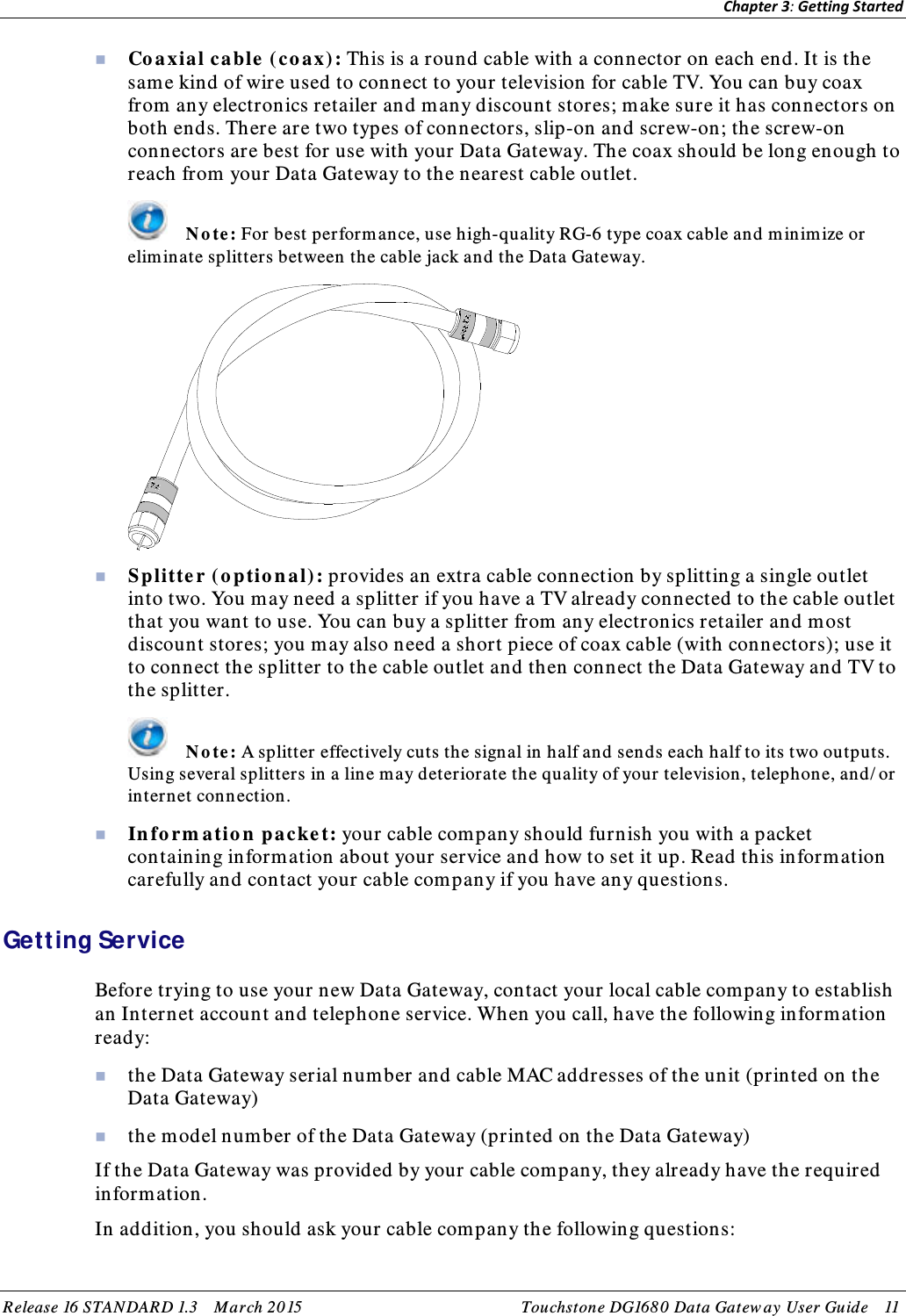 Chapter 3: Getting Started   Co a xial ca ble  ( co ax) : This is a round cable with a connector on each end. It is the same kind of wire used to connect to your television for cable TV. You can buy coax from any electronics retailer and many discount stores; make sure it has connectors on both ends. There are two types of connectors, slip-on and screw-on; the screw-on connectors are best for use with your Data Gateway. The coax should be long enough to reach from your Data Gateway to the nearest cable outlet.  N o te : For best performance, use high-quality RG-6 type coax cable and m inim ize or eliminate splitters between the cable jack and the Data Gateway.   Splitte r ( o ptio n a l): provides an extra cable connection by splitting a single outlet into two. You m ay need a splitter if you have a TV already connected to the cable outlet that you want to use. You can buy a splitter from any electronics retailer and most discount stores; you may also need a short piece of coax cable (with connectors); use it to connect the splitter to the cable outlet and then connect the Data Gateway and TV to the splitter.  N o te : A splitter effectively cuts the signal in half and sends each half to its two outputs. Using several splitters in a line may deteriorate the quality of your television, telephone, and/ or internet con nection.  In fo rm atio n  packe t: your cable com pany should furnish you with a packet containing inform ation about your service and how to set it up. Read this inform ation carefully and contact your cable com pany if you have any questions.   Getting Service Before trying to use your new Data Gateway, contact your local cable company to establish an Internet account and telephone service. When you call, have the following inform ation ready:  the Data Gateway serial number and cable MAC addresses of the unit (printed on the Data Gateway)  the model number of the Data Gateway (printed on the Data Gateway) If the Data Gateway was provided by your cable com pany, they already have the required information. In addition, you should ask your cable com pany the following questions: Release 16 STAN DARD 1.3    March 2015 Touchstone DG168 0  Data Gatew ay  User Guid e    11  