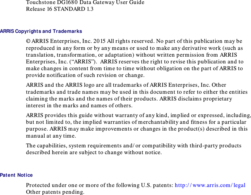  Touchstone DG1680  Data Gateway User Guide Release 16 STANDARD 1.3  ARRIS Copyrights and Trademarks © ARRIS Enterprises, Inc. 2015 All rights reserved. No part of this publication may be reproduced in any form or by any means or used to make any derivative work (such as translation, transformation, or adaptation) without written permission from ARRIS Enterprises, Inc. (“ARRIS”).  ARRIS reserves the right to revise this publication and to make changes in content from time to tim e without obligation on the part of ARRIS to provide notification of such revision or change.  ARRIS and the ARRIS logo are all tradem arks of ARRIS Enterprises, Inc. Other tradem arks and trade names may be used in this document to refer to either the entities claiming the marks and the names of their products. ARRIS disclaims proprietary interest in the marks and names of others.  ARRIS provides this guide without warranty of any kind, implied or expressed, including, but not limited to, the implied warranties of merchantability and fitness for a particular purpose. ARRIS may make improvem ents or changes in the product(s) described in this manual at any time. The capabilities, system requirements and/ or com patibility with third-party products described herein are subject to change without notice.     Patent Notice Protected under one or more of the following U.S. patents: http:/ / www.arris.com/ legal Other patents pending.   