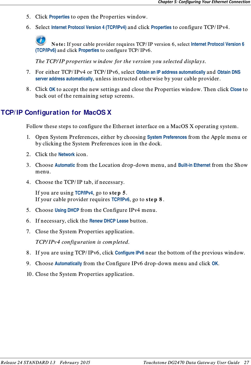 Chapter 5: Configuring Your Ethernet Connection  5. Click Properties to open the Properties window. 6. Select Internet Protocol Version 4 (TCP/IPv4) and click Properties to configure TCP/ IPv4.  N o te : If your cable provider requires TCP/ IP version 6, select Internet Protocol Version 6 (TCP/IPv6) and click Properties to configure TCP/ IPv6. The TCP/ IP properties w indow  for the version y ou selected display s. 7. For either TCP/ IPv4 or TCP/ IPv6, select Obtain an IP address automatically and Obtain DNS server address automatically, unless instructed otherwise by your cable provider. 8. Click OK to accept the new settings and close the Properties window. Then click Close to back out of the rem aining setup screens.   TCP/ IP Configuration for MacOS X Follow these steps to configure the Ethernet interface on a MacOS X operating system . 1. Open System Preferences, either by choosing System Preferences from th e Apple menu or by clicking the System Preferences icon in th e dock. 2. Click the Network icon. 3. Choose Automatic from the Location drop-down menu, and Built-in Ethernet from  the Show menu. 4. Choose the TCP/ IP tab, if necessary. If you are using TCP/IPv4, go to s te p 5. If your cable provider requires TCP/IPv6, go to step 8 . 5. Choose Using DHCP from the Configure IPv4 menu. 6. If necessary, click the Renew DHCP Lease button. 7. Close the System Properties application. TCP/ IPv4 configuration is com pleted. 8. If you are using TCP/ IPv6, click Configure IPv6 near the bottom of the previous window. 9. Choose Automatically from the Configure IPv6 drop-down menu and click OK. 10 . Close the System  Properties application.  Release 24 STANDAR D 1.3    February  20 15 Touchstone DG2470  Data Gatew ay  User Guide    27  