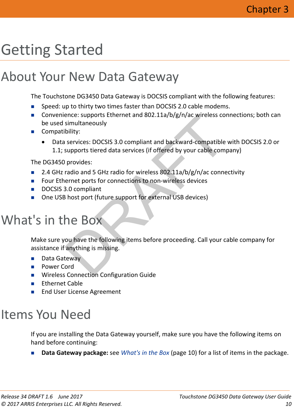 DRAFT Release 34 DRAFT 1.6    June 2017 Touchstone DG3450 Data Gateway User Guide © 2017 ARRIS Enterprises LLC. All Rights Reserved. 10  Chapter 3 Getting Started About Your New Data Gateway The Touchstone DG3450 Data Gateway is DOCSIS compliant with the following features:  Speed: up to thirty two times faster than DOCSIS 2.0 cable modems.  Convenience: supports Ethernet and 802.11a/b/g/n/ac wireless connections; both can be used simultaneously  Compatibility:  • Data services: DOCSIS 3.0 compliant and backward-compatible with DOCSIS 2.0 or 1.1; supports tiered data services (if offered by your cable company) The DG3450 provides:  2.4 GHz radio and 5 GHz radio for wireless 802.11a/b/g/n/ac connectivity  Four Ethernet ports for connections to non-wireless devices  DOCSIS 3.0 compliant  One USB host port (future support for external USB devices)   What&apos;s in the Box Make sure you have the following items before proceeding. Call your cable company for assistance if anything is missing.  Data Gateway  Power Cord  Wireless Connection Configuration Guide  Ethernet Cable  End User License Agreement   Items You Need If you are installing the Data Gateway yourself, make sure you have the following items on hand before continuing:  Data Gateway package: see What&apos;s in the Box (page 10) for a list of items in the package. 