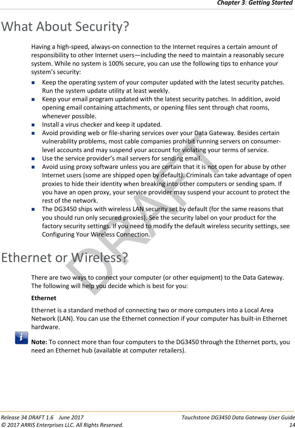 DRAFTChapter 3: Getting Started  Release 34 DRAFT 1.6    June 2017 Touchstone DG3450 Data Gateway User Guide © 2017 ARRIS Enterprises LLC. All Rights Reserved. 14  What About Security? Having a high-speed, always-on connection to the Internet requires a certain amount of responsibility to other Internet users—including the need to maintain a reasonably secure system. While no system is 100% secure, you can use the following tips to enhance your system’s security:  Keep the operating system of your computer updated with the latest security patches. Run the system update utility at least weekly.  Keep your email program updated with the latest security patches. In addition, avoid opening email containing attachments, or opening files sent through chat rooms, whenever possible.  Install a virus checker and keep it updated.  Avoid providing web or file-sharing services over your Data Gateway. Besides certain vulnerability problems, most cable companies prohibit running servers on consumer-level accounts and may suspend your account for violating your terms of service.  Use the service provider’s mail servers for sending email.  Avoid using proxy software unless you are certain that it is not open for abuse by other Internet users (some are shipped open by default). Criminals can take advantage of open proxies to hide their identity when breaking into other computers or sending spam. If you have an open proxy, your service provider may suspend your account to protect the rest of the network.  The DG3450 ships with wireless LAN security set by default (for the same reasons that you should run only secured proxies). See the security label on your product for the factory security settings. If you need to modify the default wireless security settings, see Configuring Your Wireless Connection.   Ethernet or Wireless? There are two ways to connect your computer (or other equipment) to the Data Gateway. The following will help you decide which is best for you: Ethernet Ethernet is a standard method of connecting two or more computers into a Local Area Network (LAN). You can use the Ethernet connection if your computer has built-in Ethernet hardware.  Note: To connect more than four computers to the DG3450 through the Ethernet ports, you need an Ethernet hub (available at computer retailers). 