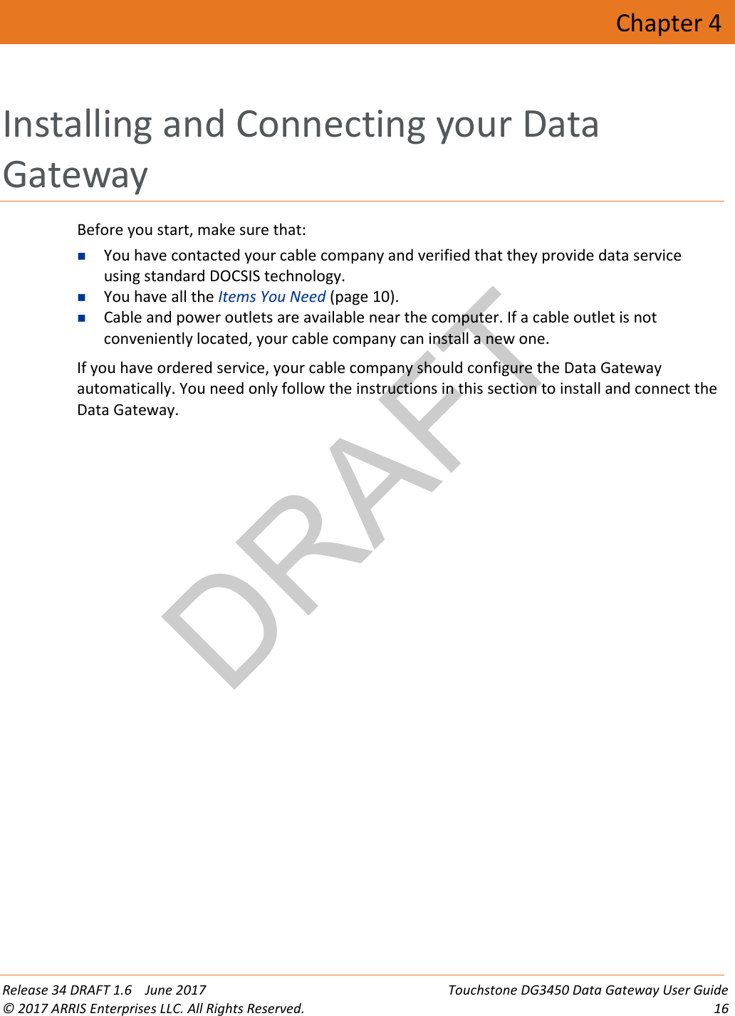 DRAFT Release 34 DRAFT 1.6    June 2017 Touchstone DG3450 Data Gateway User Guide © 2017 ARRIS Enterprises LLC. All Rights Reserved. 16  Chapter 4 Installing and Connecting your Data Gateway Before you start, make sure that:  You have contacted your cable company and verified that they provide data service using standard DOCSIS technology.  You have all the Items You Need (page 10).  Cable and power outlets are available near the computer. If a cable outlet is not conveniently located, your cable company can install a new one. If you have ordered service, your cable company should configure the Data Gateway automatically. You need only follow the instructions in this section to install and connect the Data Gateway.   