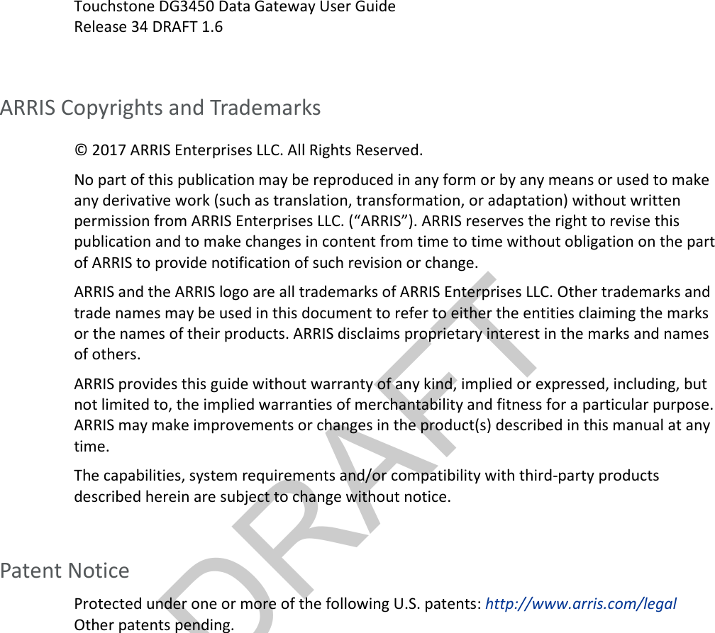 DRAFT  Touchstone DG3450 Data Gateway User Guide Release 34 DRAFT 1.6  ARRIS Copyrights and Trademarks © 2017 ARRIS Enterprises LLC. All Rights Reserved.  No part of this publication may be reproduced in any form or by any means or used to make any derivative work (such as translation, transformation, or adaptation) without written permission from ARRIS Enterprises LLC. (“ARRIS”). ARRIS reserves the right to revise this publication and to make changes in content from time to time without obligation on the part of ARRIS to provide notification of such revision or change. ARRIS and the ARRIS logo are all trademarks of ARRIS Enterprises LLC. Other trademarks and trade names may be used in this document to refer to either the entities claiming the marks or the names of their products. ARRIS disclaims proprietary interest in the marks and names of others. ARRIS provides this guide without warranty of any kind, implied or expressed, including, but not limited to, the implied warranties of merchantability and fitness for a particular purpose. ARRIS may make improvements or changes in the product(s) described in this manual at any time. The capabilities, system requirements and/or compatibility with third-party products described herein are subject to change without notice.    Patent Notice Protected under one or more of the following U.S. patents: http://www.arris.com/legal Other patents pending.  