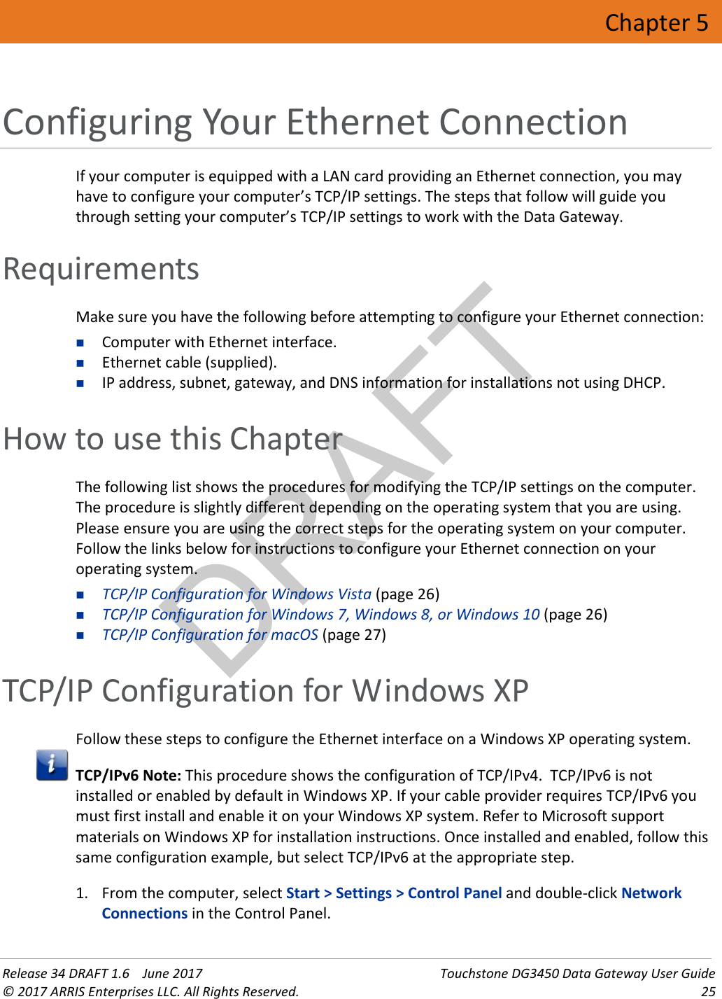 DRAFT Release 34 DRAFT 1.6    June 2017 Touchstone DG3450 Data Gateway User Guide © 2017 ARRIS Enterprises LLC. All Rights Reserved. 25  Chapter 5 Configuring Your Ethernet Connection If your computer is equipped with a LAN card providing an Ethernet connection, you may have to configure your computer’s TCP/IP settings. The steps that follow will guide you through setting your computer’s TCP/IP settings to work with the Data Gateway.   Requirements Make sure you have the following before attempting to configure your Ethernet connection:  Computer with Ethernet interface.  Ethernet cable (supplied).  IP address, subnet, gateway, and DNS information for installations not using DHCP.   How to use this Chapter The following list shows the procedures for modifying the TCP/IP settings on the computer. The procedure is slightly different depending on the operating system that you are using. Please ensure you are using the correct steps for the operating system on your computer. Follow the links below for instructions to configure your Ethernet connection on your operating system.  TCP/IP Configuration for Windows Vista (page 26)  TCP/IP Configuration for Windows 7, Windows 8, or Windows 10 (page 26)  TCP/IP Configuration for macOS (page 27)   TCP/IP Configuration for Windows XP Follow these steps to configure the Ethernet interface on a Windows XP operating system.  TCP/IPv6 Note: This procedure shows the configuration of TCP/IPv4.  TCP/IPv6 is not installed or enabled by default in Windows XP. If your cable provider requires TCP/IPv6 you must first install and enable it on your Windows XP system. Refer to Microsoft support materials on Windows XP for installation instructions. Once installed and enabled, follow this same configuration example, but select TCP/IPv6 at the appropriate step.  1. From the computer, select Start &gt; Settings &gt; Control Panel and double-click Network Connections in the Control Panel. 