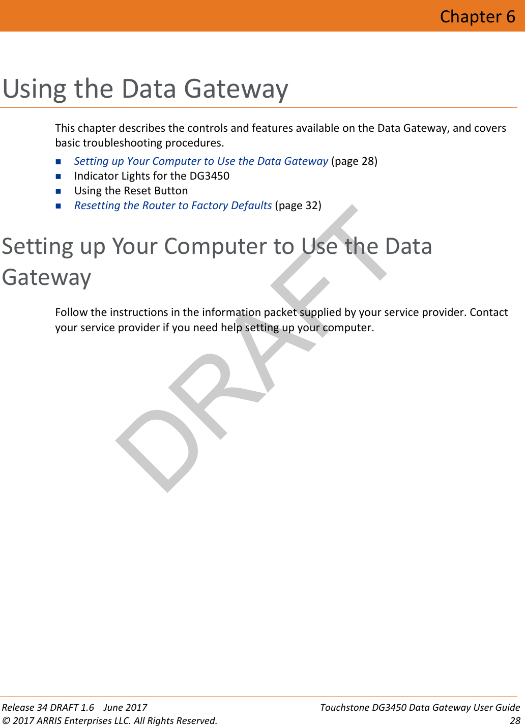 DRAFT Release 34 DRAFT 1.6    June 2017 Touchstone DG3450 Data Gateway User Guide © 2017 ARRIS Enterprises LLC. All Rights Reserved. 28  Chapter 6 Using the Data Gateway This chapter describes the controls and features available on the Data Gateway, and covers basic troubleshooting procedures.  Setting up Your Computer to Use the Data Gateway (page 28)  Indicator Lights for the DG3450  Using the Reset Button  Resetting the Router to Factory Defaults (page 32)   Setting up Your Computer to Use the Data Gateway Follow the instructions in the information packet supplied by your service provider. Contact your service provider if you need help setting up your computer.   