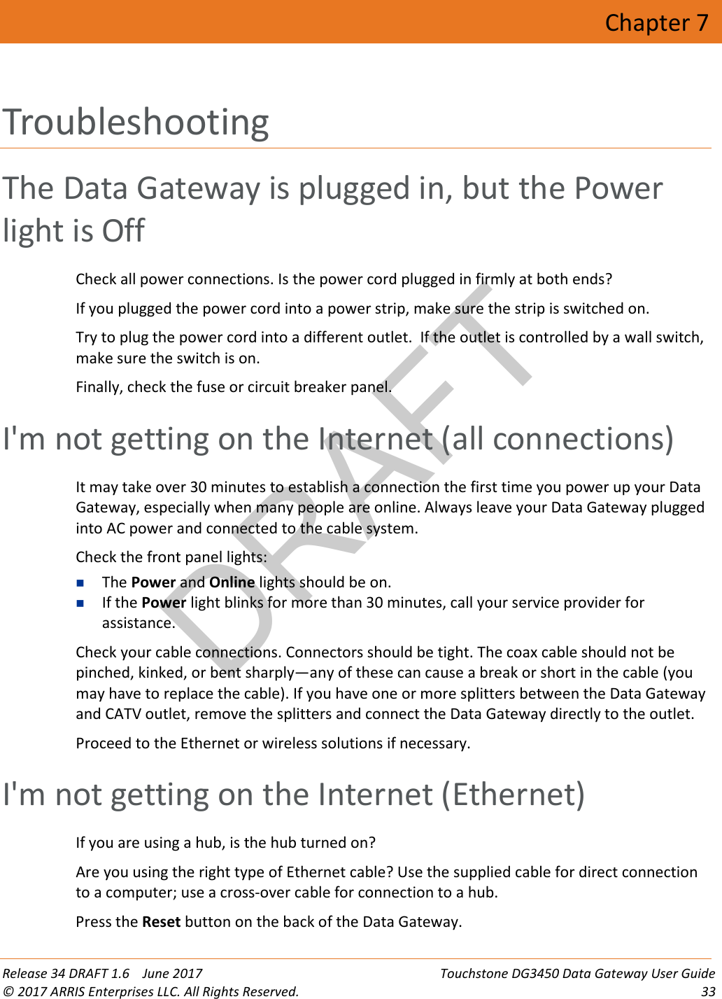 DRAFT Release 34 DRAFT 1.6    June 2017 Touchstone DG3450 Data Gateway User Guide © 2017 ARRIS Enterprises LLC. All Rights Reserved. 33  Chapter 7 Troubleshooting The Data Gateway is plugged in, but the Power light is Off Check all power connections. Is the power cord plugged in firmly at both ends? If you plugged the power cord into a power strip, make sure the strip is switched on. Try to plug the power cord into a different outlet.  If the outlet is controlled by a wall switch, make sure the switch is on. Finally, check the fuse or circuit breaker panel.   I&apos;m not getting on the Internet (all connections) It may take over 30 minutes to establish a connection the first time you power up your Data Gateway, especially when many people are online. Always leave your Data Gateway plugged into AC power and connected to the cable system. Check the front panel lights:  The Power and Online lights should be on.  If the Power light blinks for more than 30 minutes, call your service provider for assistance. Check your cable connections. Connectors should be tight. The coax cable should not be pinched, kinked, or bent sharply—any of these can cause a break or short in the cable (you may have to replace the cable). If you have one or more splitters between the Data Gateway and CATV outlet, remove the splitters and connect the Data Gateway directly to the outlet. Proceed to the Ethernet or wireless solutions if necessary.   I&apos;m not getting on the Internet (Ethernet) If you are using a hub, is the hub turned on? Are you using the right type of Ethernet cable? Use the supplied cable for direct connection to a computer; use a cross-over cable for connection to a hub. Press the Reset button on the back of the Data Gateway. 