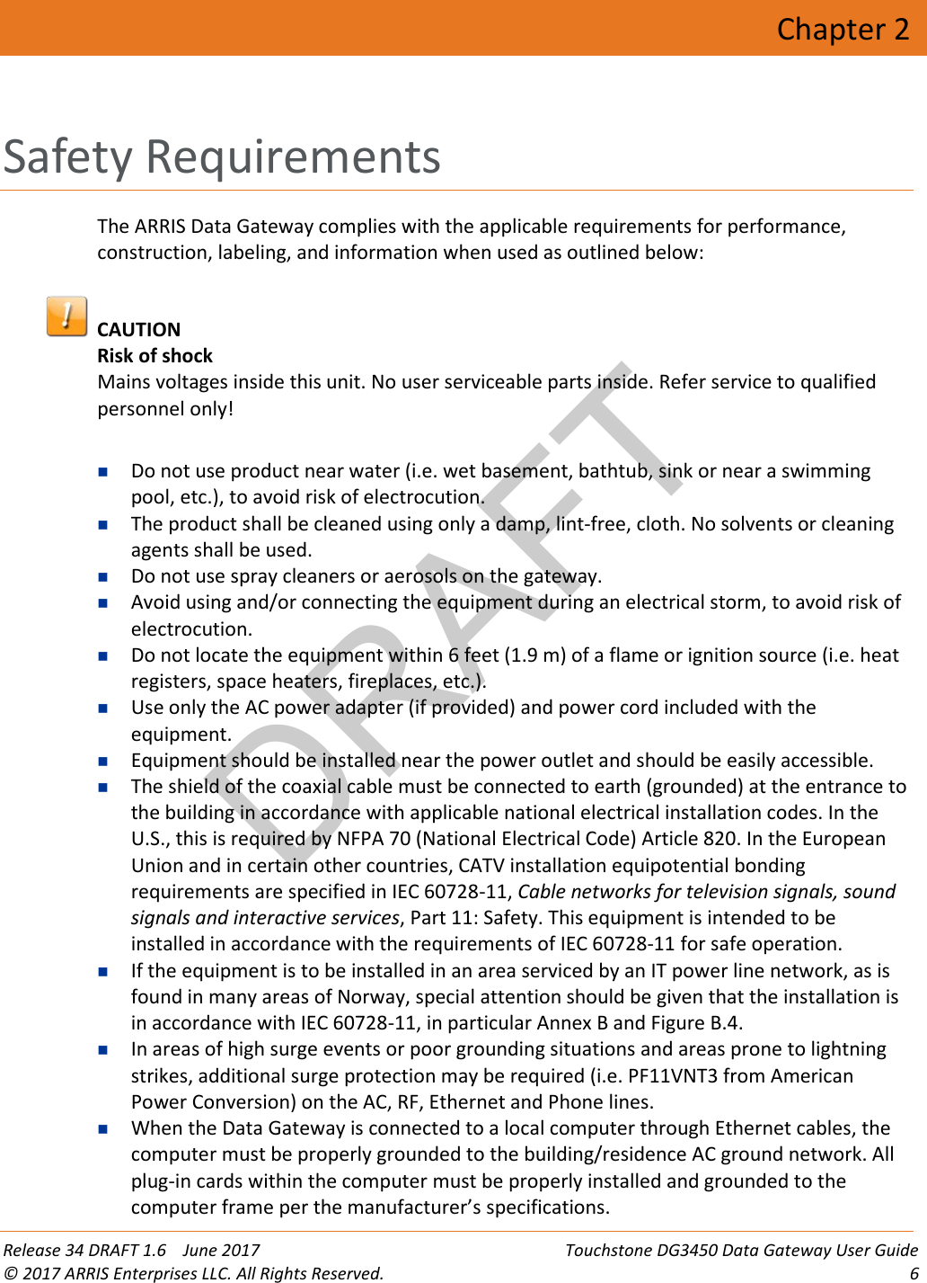 DRAFT Release 34 DRAFT 1.6    June 2017 Touchstone DG3450 Data Gateway User Guide © 2017 ARRIS Enterprises LLC. All Rights Reserved.  6  Chapter 2 Safety Requirements The ARRIS Data Gateway complies with the applicable requirements for performance, construction, labeling, and information when used as outlined below:   CAUTION Risk of shock Mains voltages inside this unit. No user serviceable parts inside. Refer service to qualified personnel only!   Do not use product near water (i.e. wet basement, bathtub, sink or near a swimming pool, etc.), to avoid risk of electrocution.  The product shall be cleaned using only a damp, lint-free, cloth. No solvents or cleaning agents shall be used.  Do not use spray cleaners or aerosols on the gateway.  Avoid using and/or connecting the equipment during an electrical storm, to avoid risk of electrocution.  Do not locate the equipment within 6 feet (1.9 m) of a flame or ignition source (i.e. heat registers, space heaters, fireplaces, etc.).  Use only the AC power adapter (if provided) and power cord included with the equipment.  Equipment should be installed near the power outlet and should be easily accessible.  The shield of the coaxial cable must be connected to earth (grounded) at the entrance to the building in accordance with applicable national electrical installation codes. In the U.S., this is required by NFPA 70 (National Electrical Code) Article 820. In the European Union and in certain other countries, CATV installation equipotential bonding requirements are specified in IEC 60728-11, Cable networks for television signals, sound signals and interactive services, Part 11: Safety. This equipment is intended to be installed in accordance with the requirements of IEC 60728-11 for safe operation.  If the equipment is to be installed in an area serviced by an IT power line network, as is found in many areas of Norway, special attention should be given that the installation is in accordance with IEC 60728-11, in particular Annex B and Figure B.4.  In areas of high surge events or poor grounding situations and areas prone to lightning strikes, additional surge protection may be required (i.e. PF11VNT3 from American Power Conversion) on the AC, RF, Ethernet and Phone lines.  When the Data Gateway is connected to a local computer through Ethernet cables, the computer must be properly grounded to the building/residence AC ground network. All plug-in cards within the computer must be properly installed and grounded to the computer frame per the manufacturer’s specifications. 
