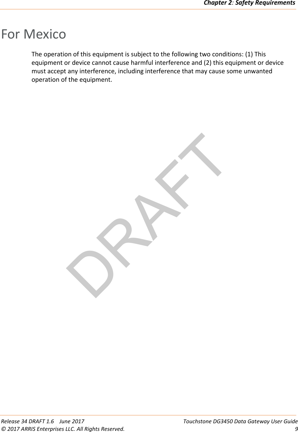 DRAFTChapter 2: Safety Requirements  Release 34 DRAFT 1.6    June 2017 Touchstone DG3450 Data Gateway User Guide © 2017 ARRIS Enterprises LLC. All Rights Reserved.  9  For Mexico The operation of this equipment is subject to the following two conditions: (1) This equipment or device cannot cause harmful interference and (2) this equipment or device must accept any interference, including interference that may cause some unwanted operation of the equipment.  