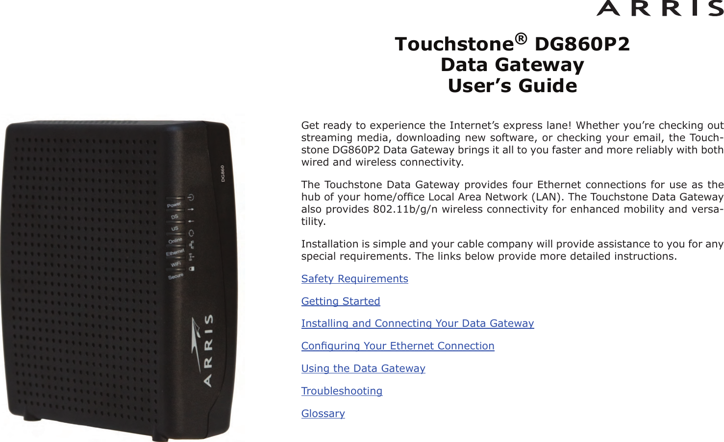 Touchstone®DG860P2 Data Gateway User’s GuideGet ready to experience the Internet’s express lane! Whether you’re checking outstreaming media, downloading new software, or checking your email, the Touch-stone DG860P2 Data Gateway brings it all to you faster and more reliably with bothwired and wireless connectivity.The Touchstone Data Gateway provides four Ethernet connections for use as thehub of your home/ofﬁce Local Area Network (LAN). The Touchstone Data Gatewayalso provides 802.11b/g/n wireless connectivity for enhanced mobility and versa-tility.Installation is simple and your cable company will provide assistance to you for anyspecial requirements. The links below provide more detailed instructions.Safety RequirementsGetting StartedInstalling and Connecting Your Data GatewayConﬁguring Your Ethernet ConnectionUsing the Data GatewayTroubleshootingGlossary