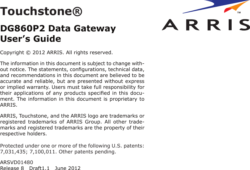 Touchstone®DG860P2 Data GatewayUser’s GuideCopyright © 2012 ARRIS. All rights reserved.The information in this document is subject to change with-out notice. The statements, conﬁgurations, technical data,and recom mendations in this document are believed to beaccurate and reliable, but are presented without expressor implied warranty. Users must take full responsibility fortheir applications of any products speciﬁed in this docu-ment. The information in this docu ment is proprietary toARRIS.ARRIS, Touchstone, and the ARRIS logo are trademarks orregistered  trademarks  of  ARRIS  Group. All  other  trade-marks and reg istered trademarks are the property of theirrespective holders.Protected under one or more of the following U.S. patents:7,031,435; 7,100,011. Other patents pending.ARSVD01480Release 8 Draft1.1 June 2012Touchstone® DG860P2 Data Gateway User’s GuideExport RegulationsSafety RequirementsFCC Part 15 RF ExposureIndustry Canada ComplianceFor MexicoEuropean ComplianceGetting StartedAbout Your New Data GatewayWhat’s in the Box?Items You NeedGetting ServiceSystem RequirementsRecommended HardwareWindowsMacOSLinux/other UnixAbout this ManualWhat About Security?Ethernet or Wireless?WirelessBothInstalling and Connecting Your Data GatewayDG860P2 Front PanelDG860P2 Rear PanelSelecting an Installation LocationFactors Affecting Wireless RangeMounting the Data GatewayTools and MaterialsLocationInstructionsWall-mounting instructionsDesktop mounting instructionsConnecting the Data GatewayConﬁguring Your Wireless ConnectionAccessing the Conﬁguration InterfaceSetting Parental ControlsConﬁguring Your Ethernet ConnectionRequirementsHow to use this chapterTCP/IP Conﬁguration for Windows XPTCP/IP Conﬁguration for Windows 7TCP/IP Conﬁguration for MacOS XUsing the Data GatewaySetting up Your Computer to Use the Data GatewayIndicator Lights for the DG860P2Patterns: Normal Operation (LAN)Patterns: Normal Operation (WAN)Patterns: Startup SequenceUsing the Reset ButtonResetting the Router to Factory DefaultsTroubleshootingGlossary
