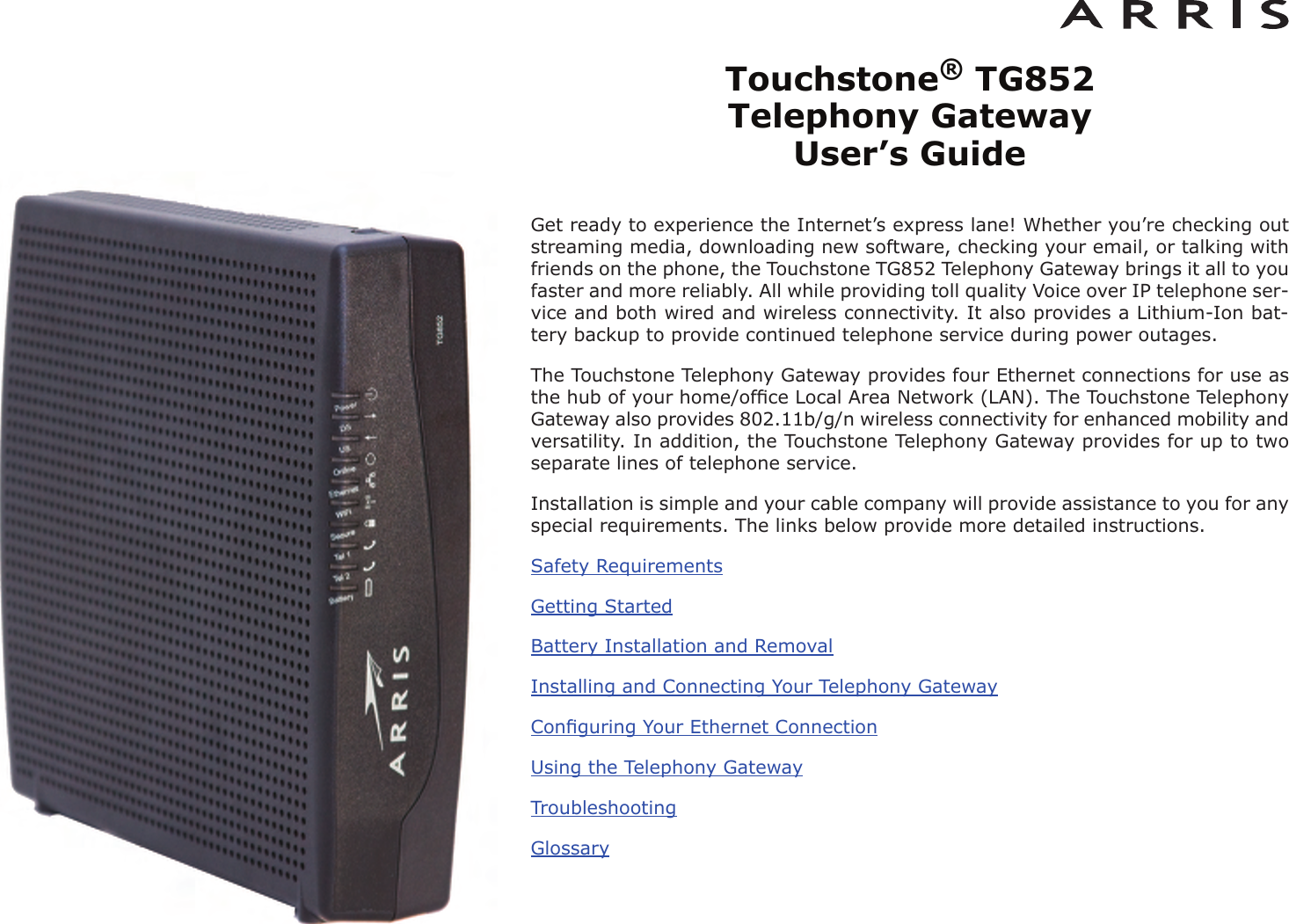 Touchstone®TG852 Telephony Gateway User’s GuideGet ready to experience the Internet’s express lane! Whether you’re checking outstreaming media, downloading new software, checking your email, or talking withfriends on the phone, the Touchstone TG852 Telephony Gateway brings it all to youfaster and more reliably. All while providing toll quality Voice over IP telephone ser -vice and both wired and wireless connectivity. It also provides a Lithi um-Ion bat-tery backup to provide continued telephone service during power outages.The Touchstone Telephony Gateway provides four Ethernet connections for use asthe hub of your home/ofﬁce Local Area Network (LAN). The Touchstone TelephonyGateway also provides 802.11b/g/n wireless connectivity for enhanced mobility andversatility. In addition, the Touchstone Telephony Gateway provides for up to twoseparate lines of telephone service.Installation is simple and your cable company will provide assistance to you for anyspecial requirements. The links below provide more detailed instructions.Safety RequirementsGetting StartedBattery Installation and RemovalInstalling and Connecting Your Telephony GatewayConﬁguring Your Ethernet ConnectionUsing the Telephony GatewayTroubleshootingGlossary