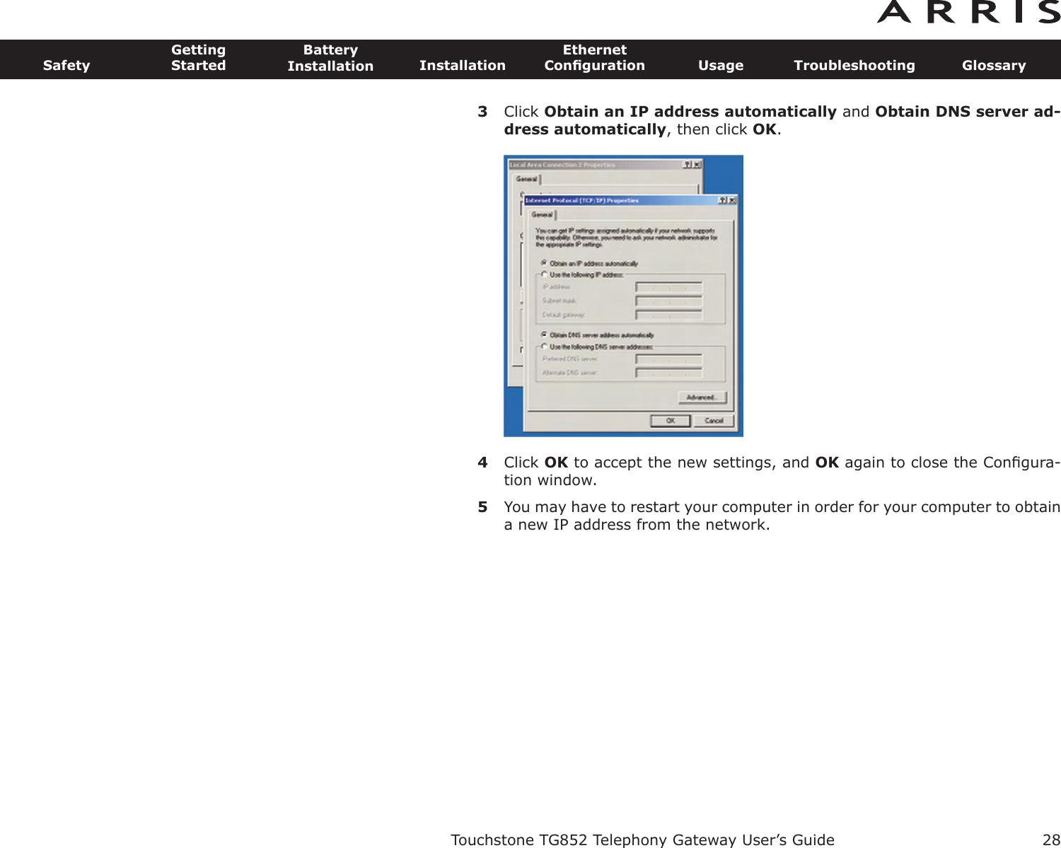 3Click Obtain an IP address automatically and Obtain DNS server ad-dress automatically, then click OK.4Click OK to accept the new settings, and OK again to close the Conﬁgura-tion window.5You may have to restart your computer in order for your computer to obtaina new IP address from the network.Touchstone TG852 Telephony Gateway User’s GuideSafetyGettingStartedBatteryInstallation InstallationEthernetConﬁguration Usage Troubleshooting Glossary28