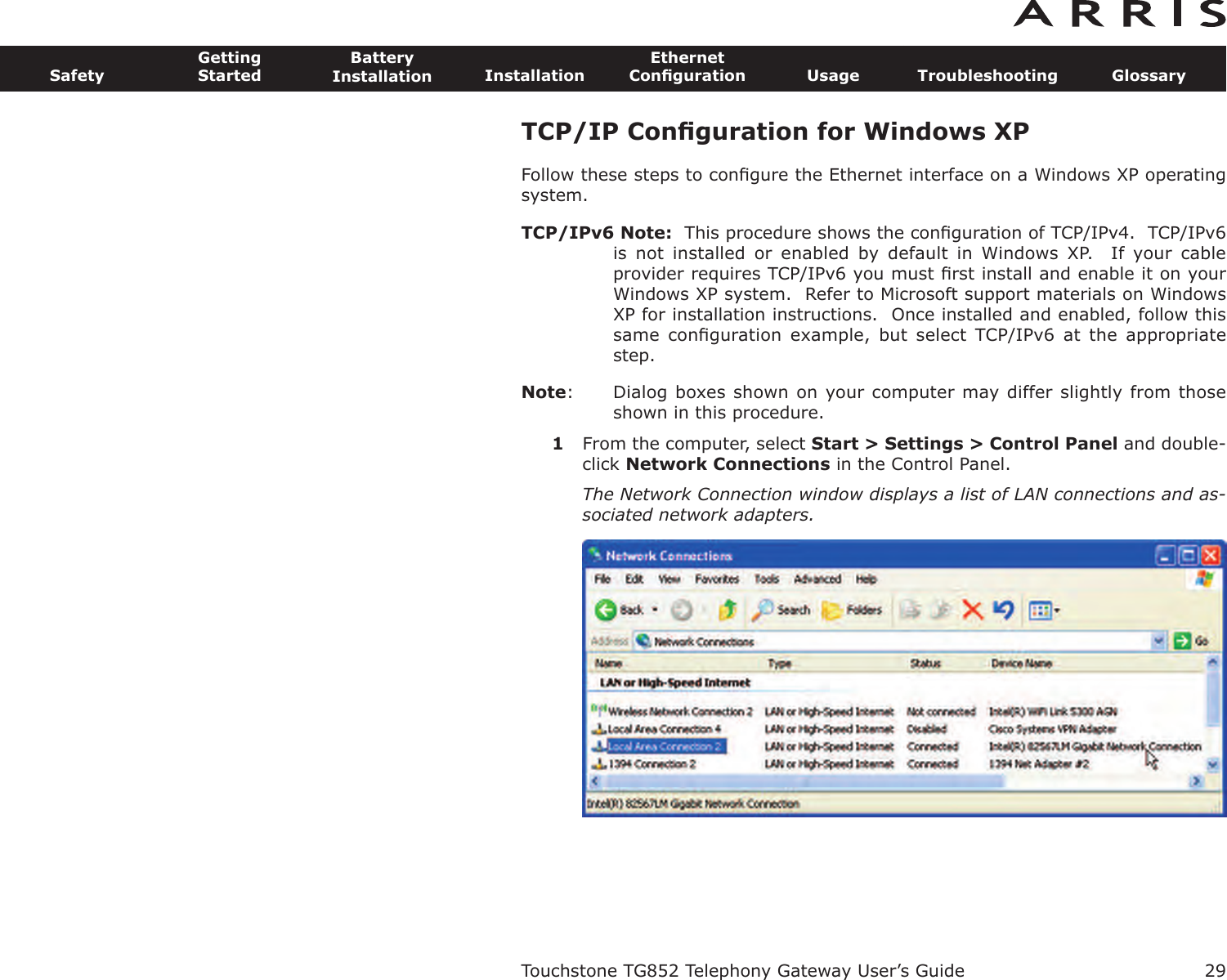 TCP/IP Conﬁguration for Windows XPFollow these steps to conﬁgure the Ethernet interface on a Windows XP operatingsystem.TCP/IPv6 Note: This procedure shows the conﬁguration of TCP/IPv4.  TCP/IPv6is  not  installed  or  enabled  by  default  in  Windows  XP.    If  your  cableprovider requires TCP/IPv6 you must ﬁrst install and enable it on yourWindows XP system.  Refer to Microsoft support materials on WindowsXP for installation instructions.  Once installed and enabled, follow thissame  conﬁguration  example,  but  select TCP/IPv6  at  the  appropriatestep.Note: Dialog boxes shown on your computer may differ slightly from thoseshown in this procedure.1From the computer, select Start &gt; Settings &gt; Control Panel and double-click Network Connections in the Control Panel.The Network Connection window displays a list of LAN connections and as-sociated network adapters.Touchstone TG852 Telephony Gateway User’s GuideSafetyGettingStartedBatteryInstallation InstallationEthernetConﬁguration Usage Troubleshooting Glossary29