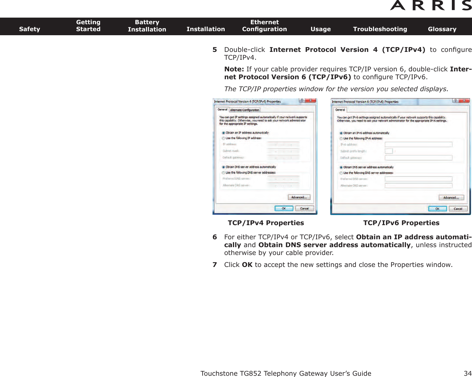 5Double-click  Internet  Protocol  Version  4  (TCP/IPv4) to  conﬁgureTCP/IPv4.Note: If your cable provider requires TCP/IP version 6, double-click Inter-net Protocol Version 6 (TCP/IPv6) to conﬁgure TCP/IPv6.The TCP/IP properties window for the version you selected displays.6For either TCP/IPv4 or TCP/IPv6, select Obtain an IP address automati-cally and Obtain DNS server  address automatically, unless instructedotherwise by your cable provider.7Click OK to accept the new settings and close the Properties window.Touchstone TG852 Telephony Gateway User’s GuideSafetyGettingStartedBatteryInstallation InstallationEthernetConﬁguration Usage Troubleshooting Glossary34TCP/IPv6 PropertiesTCP/IPv4 Properties