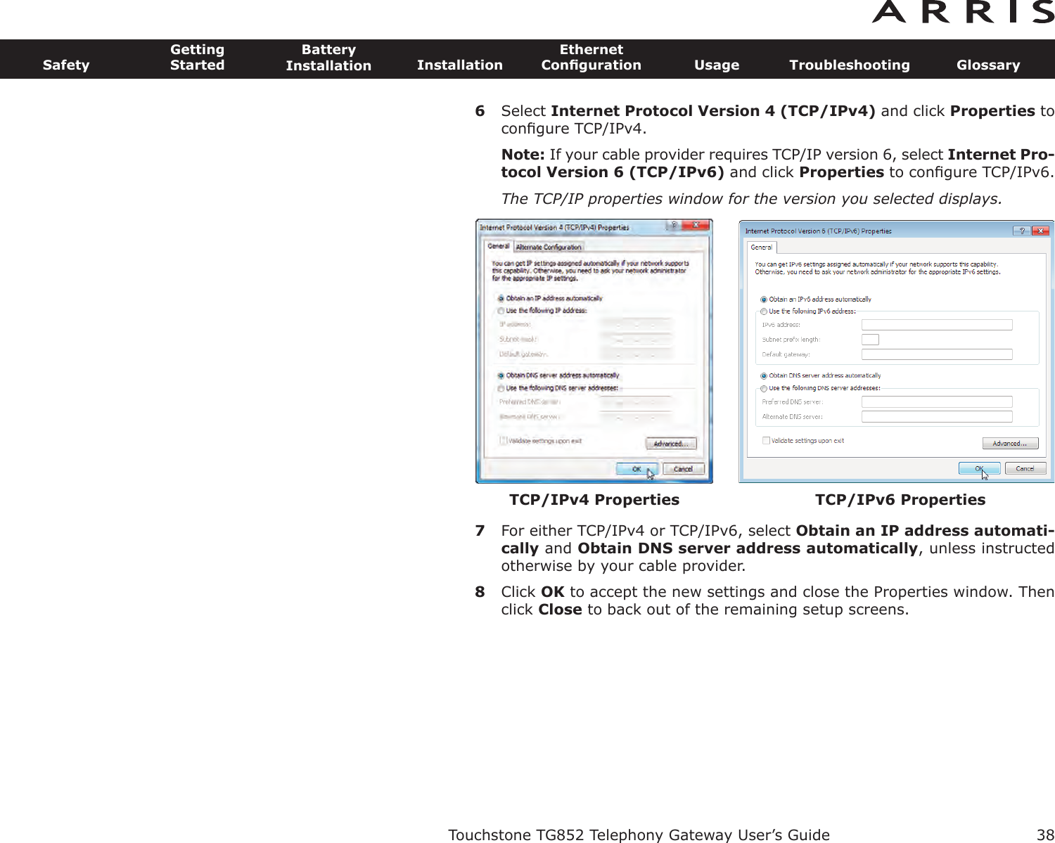 6Select Internet Protocol Version 4 (TCP/IPv4) and click Properties toconﬁgure TCP/IPv4.Note: If your cable provider requires TCP/IP version 6, select Internet Pro-tocol Version 6 (TCP/IPv6) and click Properties to conﬁgure TCP/IPv6.The TCP/IP properties window for the version you selected displays.7For either TCP/IPv4 or TCP/IPv6, select Obtain an IP address automati-cally and Obtain DNS server  address automatically, unless instructedotherwise by your cable provider.8Click OK to accept the new settings and close the Properties window. Thenclick Close to back out of the remaining setup screens.Touchstone TG852 Telephony Gateway User’s GuideSafetyGettingStartedBatteryInstallation InstallationEthernetConﬁguration Usage Troubleshooting Glossary38TCP/IPv4 Properties TCP/IPv6 Properties