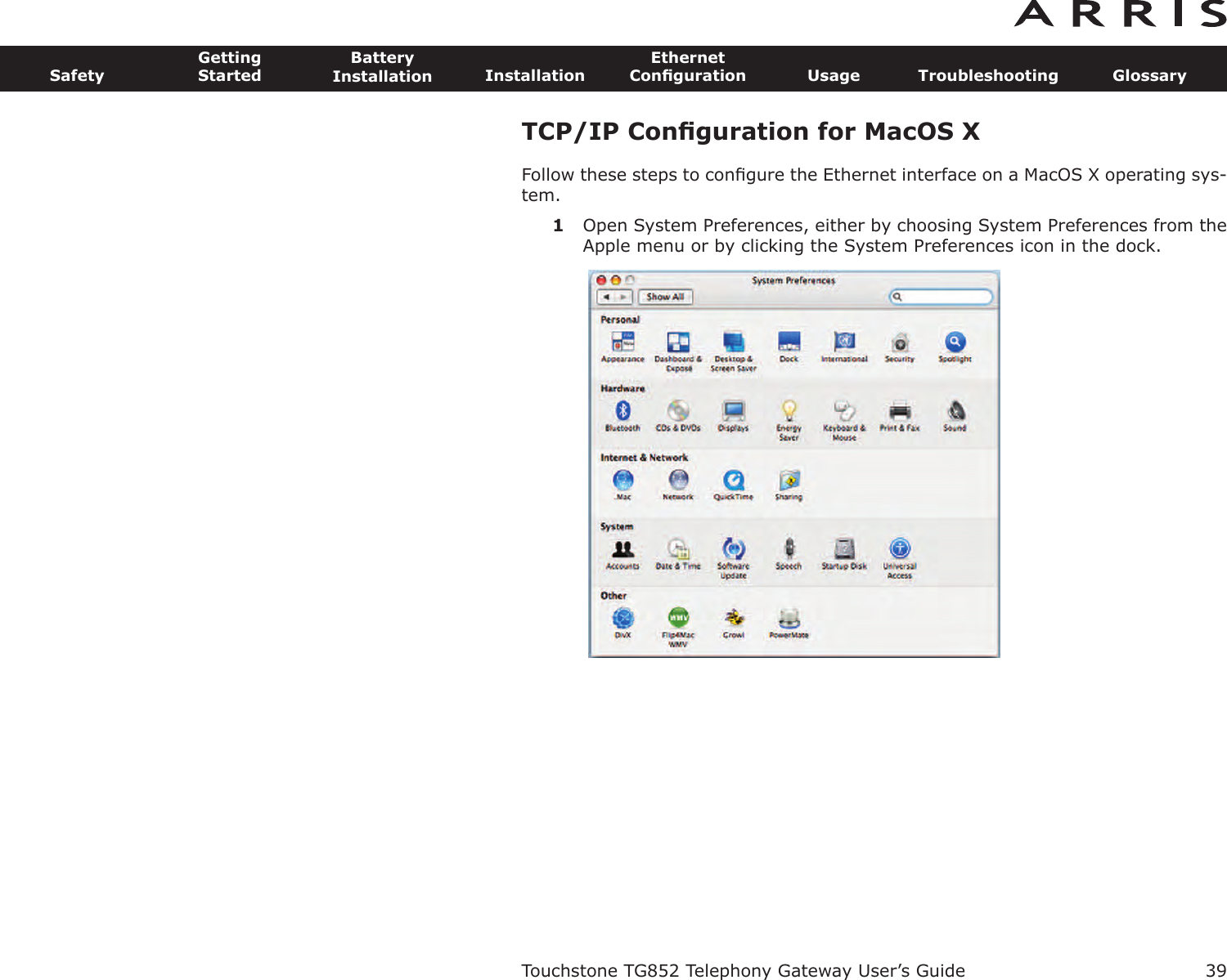 TCP/IP Conﬁguration for MacOS XFollow these steps to conﬁgure the Ethernet interface on a MacOS X operating sys-tem.1Open System Preferences, either by choosing System Preferences from theApple menu or by clicking the System Preferences icon in the dock.Touchstone TG852 Telephony Gateway User’s GuideSafetyGettingStartedBatteryInstallation InstallationEthernetConﬁguration Usage Troubleshooting Glossary39