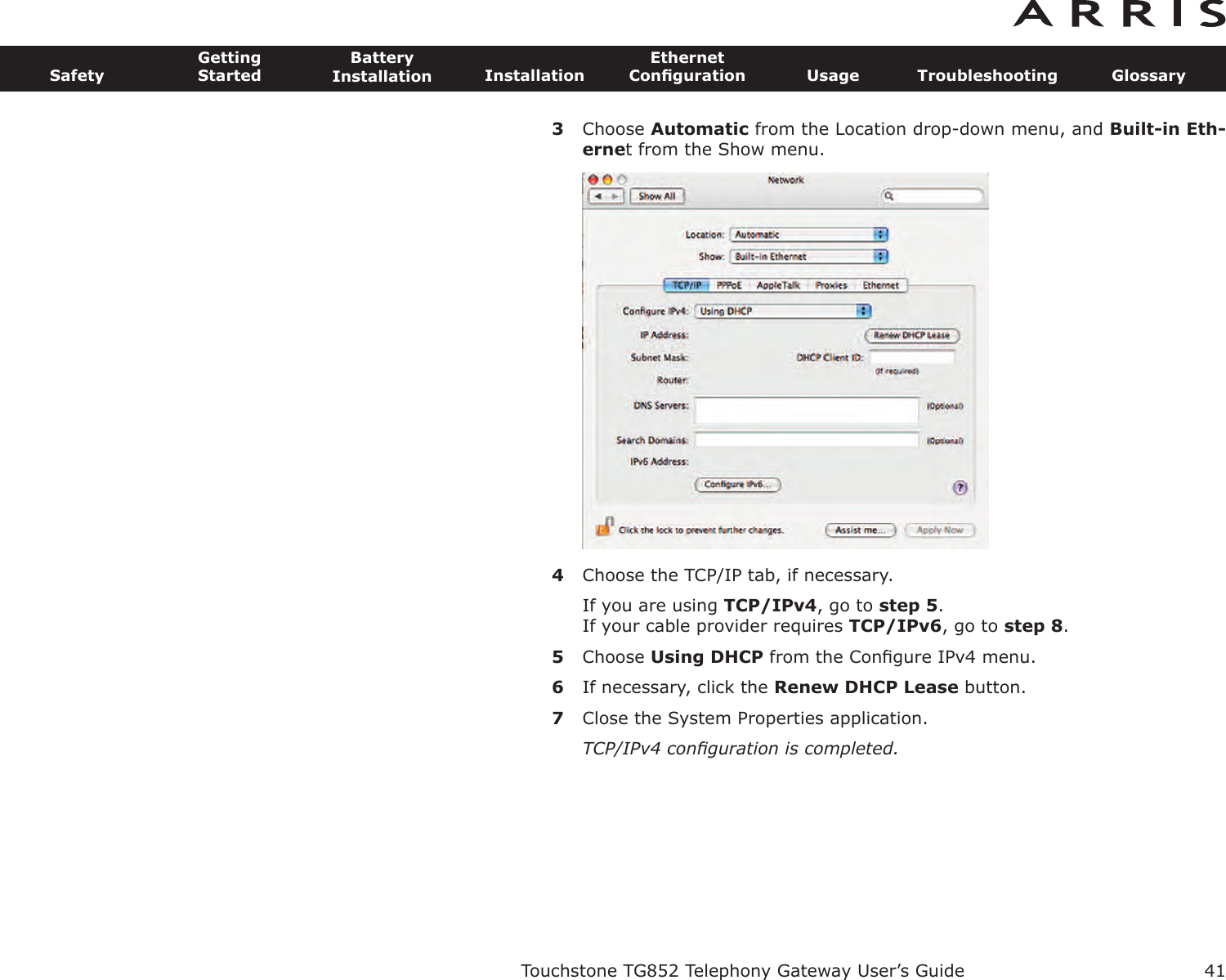 3Choose Automatic from the Location drop-down menu, and Built-in Eth-ernet from the Show menu.4Choose the TCP/IP tab, if necessary.If you are using TCP/IPv4, go to step 5.If your cable provider requires TCP/IPv6, go to step 8.5Choose Using DHCP from the Conﬁgure IPv4 menu.6If necessary, click the Renew DHCP Lease button.7Close the System Properties application.TCP/IPv4 conﬁguration is completed.Touchstone TG852 Telephony Gateway User’s GuideSafetyGettingStartedBatteryInstallation InstallationEthernetConﬁguration Usage Troubleshooting Glossary41