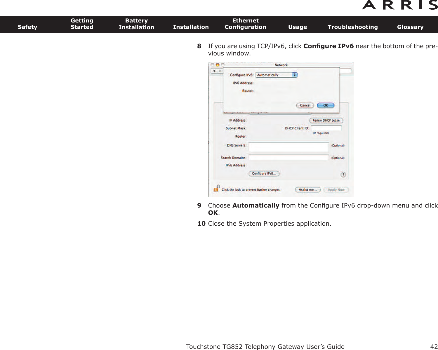 8If you are using TCP/IPv6, click Conﬁgure IPv6 near the bottom of the pre-vious window.9Choose Automatically from the Conﬁgure IPv6 drop-down menu and clickOK.10 Close the System Properties application.Touchstone TG852 Telephony Gateway User’s GuideSafetyGettingStartedBatteryInstallation InstallationEthernetConﬁguration Usage Troubleshooting Glossary42