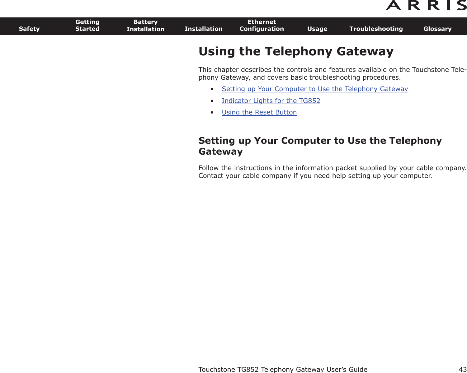 43SafetyGettingStartedBatteryInstallation InstallationEthernetConﬁguration Usage Troubleshooting GlossaryTouchstone TG852 Telephony Gateway User’s GuideUsing the Telephony GatewayThis chapter describes the controls and features available on the Touchstone Tele-phony Gateway, and covers basic troubleshooting procedures.•Setting up Your Computer to Use the Telephony Gateway•Indicator Lights for the TG852•Using the Reset ButtonSetting up Your Computer to Use the TelephonyGatewayFollow the instructions in the information packet supplied by your cable company.Contact your cable company if you need help setting up your computer.