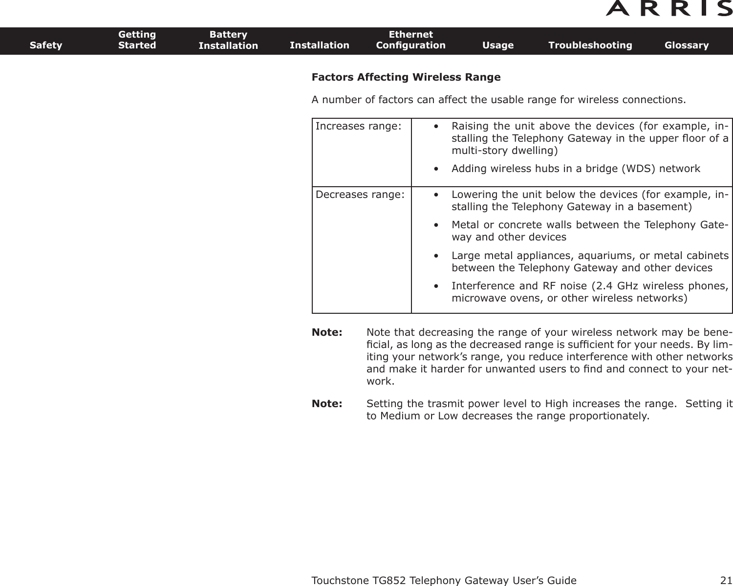 Factors Affecting Wireless RangeA number of factors can affect the usable range for wireless connections.Note: Note that decreasing the range of your wireless network may be bene-ﬁcial, as long as the decreased range is sufﬁcient for your needs. By lim-iting your network’s range, you reduce interference with other networksand make it harder for unwant ed users to ﬁnd and connect to your net-work.Note: Setting the trasmit power level to High increases the range.  Setting itto Medium or Low decreases the range proportionately.Increases range: • Raising the unit above the devices (for example, in-stalling the Telephony Gateway in the upper ﬂoor of amulti-story dwelling)• Adding wireless hubs in a bridge (WDS) networkDecreases range: • Lowering the unit below the devices (for example, in-stalling the Telephony Gateway in a basement)• Metal or concrete walls between the Telephony Gate-way and other devices• Large metal appliances, aquariums, or metal cabinetsbetween the Telephony Gateway and other devices• Interference and RF noise (2.4 GHz wireless phones,microwave ovens, or other wireless networks)Touchstone TG852 Telephony Gateway User’s GuideSafetyGettingStartedBatteryInstallation InstallationEthernetConﬁguration Usage Troubleshooting Glossary21