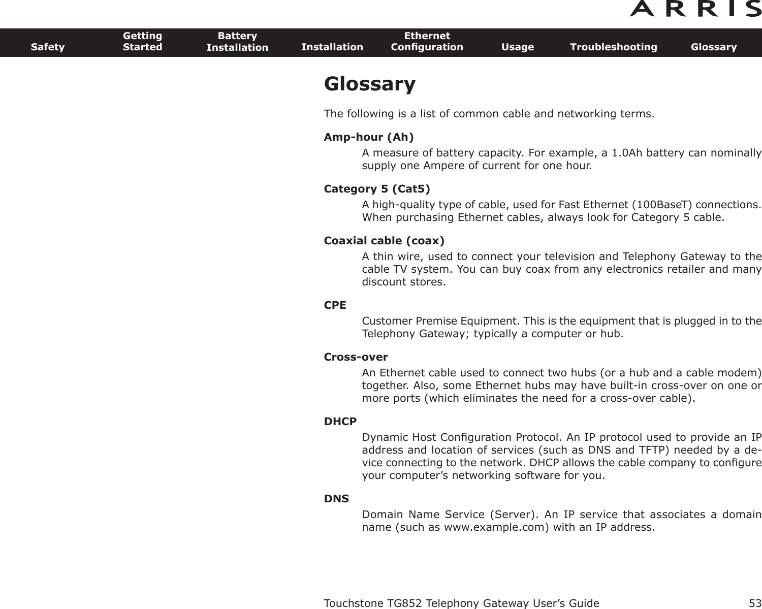 GlossaryThe following is a list of common cable and networking terms.Amp-hour (Ah)A measure of battery capacity. For example, a 1.0Ah battery can nominallysupply one Ampere of current for one hour.Category 5 (Cat5)A high-quality type of cable, used for Fast Ethernet (100BaseT) connec tions.When purchasing Ethernet cables, always look for Category 5 cable.Coaxial cable (coax)A thin wire, used to connect your television and Telephony Gateway to thecable TV system. You can buy coax from any electronics retailer and manydiscount stores.CPECustomer Premise Equipment. This is the equipment that is plugged in to theTelephony Gateway; typically a computer or hub.Cross-overAn Ethernet cable used to connect two hubs (or a hub and a cable modem)together. Also, some Ethernet hubs may have built-in cross-over on one ormore ports (which eliminates the need for a cross-over cable).DHCPDynamic Host Conﬁguration Protocol. An IP protocol used to provide an IPaddress and location of services (such as DNS and TFTP) needed by a de-vice connecting to the network. DHCP allows the cable company to con ﬁgureyour computer’s networking software for you.DNSDomain Name  Service  (Server). An  IP  service that  associates a  domainname (such as www.example.com) with an IP address.Touchstone TG852 Telephony Gateway User’s GuideSafetyGettingStartedBatteryInstallation InstallationEthernetConﬁguration Usage Troubleshooting Glossary53