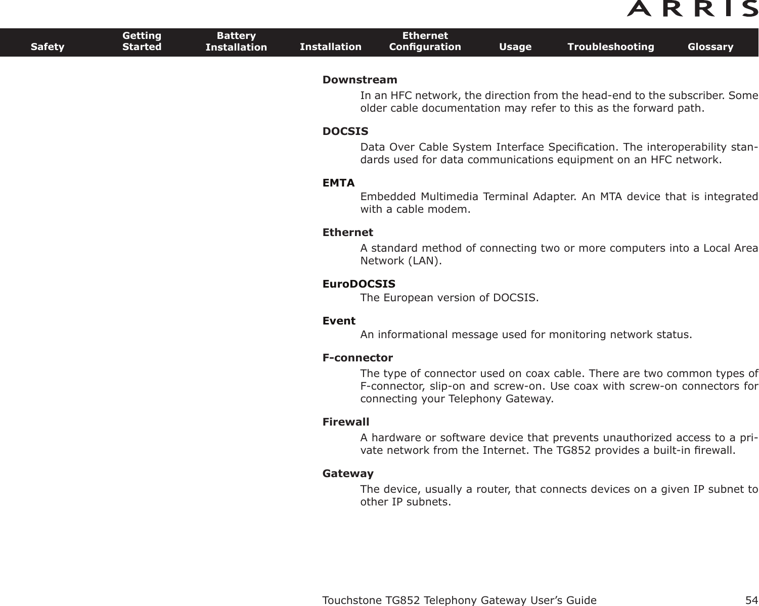 DownstreamIn an HFC network, the direction from the head-end to the subscriber. Someolder cable documentation may refer to this as the forward path.DOCSISData Over Cable System Interface Speciﬁcation. The interoperability stan-dards used for data communications equipment on an HFC network.EMTAEmbedded Multimedia Terminal Adapter. An MTA device that is integratedwith a cable modem.EthernetA standard method of connecting two or more computers into a Local AreaNetwork (LAN).EuroDOCSISThe European version of DOCSIS.EventAn informational message used for monitoring network status.F-connectorThe type of connector used on coax cable. There are two common types ofF-connector, slip-on and screw-on. Use coax with screw-on connectors forconnecting your Telephony Gateway.FirewallA hardware or software device that prevents unauthorized access to a pri-vate network from the Internet. The TG852 provides a built-in ﬁrewall.GatewayThe device, usually a router, that connects devices on a given IP subnet toother IP subnets.Touchstone TG852 Telephony Gateway User’s GuideSafetyGettingStartedBatteryInstallation InstallationEthernetConﬁguration Usage Troubleshooting Glossary54