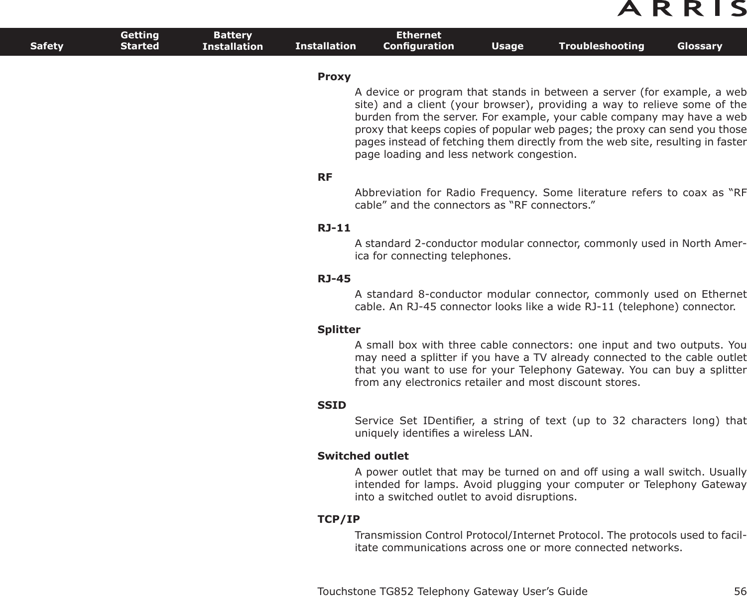 ProxyA device or program that stands in between a server (for example, a website) and a client (your browser), providing a way to relieve some of theburden from the server. For example, your cable company may have a webproxy that keeps copies of popular web pages; the proxy can send you thosepages instead of fetching them directly from the web site, resulting in fasterpage loading and less network congestion.RFAbbreviation for Radio Frequency. Some  literature refers to  coax as  “RFcable” and the connectors as “RF connectors.”RJ-11A standard 2-conductor modular connector, commonly used in North Amer-ica for connecting telephones.RJ-45A standard 8-conductor modular connector, commonly used on Ethernetcable. An RJ-45 connector looks like a wide RJ-11 (telephone) connector.SplitterA small box with three cable connectors: one input and two outputs. Youmay need a splitter if you have a TV already connected to the cable outletthat you want to use for your Telephony Gateway. You can buy a splitterfrom any electronics retailer and most discount stores.SSIDService  Set  IDentiﬁer,  a  string  of  text  (up  to  32  characters  long)  thatuniquely identiﬁes a wireless LAN.Switched outletA power outlet that may be turned on and off using a wall switch. Usuallyintended for lamps. Avoid plugging your computer or Telephony Gatewayinto a switched outlet to avoid disruptions.TCP/IPTransmission Control Protocol/Internet Protocol. The protocols used to facil-itate communications across one or more connected networks.Touchstone TG852 Telephony Gateway User’s GuideSafetyGettingStartedBatteryInstallation InstallationEthernetConﬁguration Usage Troubleshooting Glossary56
