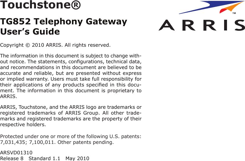 Touchstone®TG852 Telephony GatewayUser’s GuideCopyright © 2010 ARRIS. All rights reserved.The information in this document is subject to change with-out notice. The statements, conﬁgurations, technical data,and recom mendations in this document are believed to beaccurate and reliable, but are presented without expressor implied warranty. Users must take full responsibility fortheir applications of any products speciﬁed in this docu-ment. The information in this docu ment is proprietary toARRIS.ARRIS, Touchstone, and the ARRIS logo are trademarks orregistered  trademarks  of  ARRIS  Group.  All  other  trade-marks and reg istered trademarks are the property of theirrespective holders.Protected under one or more of the following U.S. patents:7,031,435; 7,100,011. Other patents pending.ARSVD01310Release 8 Standard 1.1 May 2010Touchstone® TG852 Telephony Gateway User’s GuideExport RegulationsSafety RequirementsFCC Part 15 European ComplianceGetting StartedAbout Your New Telephony GatewayWhat’s in the Box?What’s on the CD?Items You NeedGetting ServiceSystem RequirementsRecommended HardwareWindowsMacOSLinux/other UnixAbout this ManualWhat About Security?Ethernet or Wireless?WirelessBothBattery Installation and RemovalTG852 Basic Battery Installation and ReplacementTG852 Extended Battery Installation and ReplacementInstalling and Connecting Your Telephony GatewayFront PanelRear PanelSelecting an Installation LocationFactors Affecting Wireless RangeMounting the Telephony GatewayTools and MaterialsLocationInstructionsWall-mounting instructionsDesktop mounting instructionsConnecting the Telephony GatewayConﬁguring Your Wireless ConnectionAccessing the Conﬁguration InterfaceConﬁguring Your Ethernet ConnectionRequirementsHow to use this chapterTCP/IP Conﬁguration for Windows 2000TCP/IP Conﬁguration for Windows XPTCP/IP Conﬁguration for Windows VistaTCP/IP Conﬁguration for Windows 7TCP/IP Conﬁguration for MacOS XUsing the Telephony GatewaySetting up Your Computer to Use the Telephony GatewayIndicator Lights for the TG852Wiring ProblemsPatterns: Normal Operation (LAN and Telephone)Patterns: Normal Operation (WAN and Battery)Patterns: Startup SequenceCable Modem Start Up SequenceUsing the Reset ButtonResetting the Router to Factory DefaultsBooting from BatteryTroubleshootingGlossary