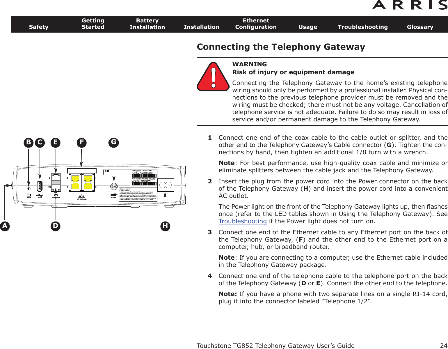 Connecting the Telephony GatewayWARNINGRisk of injury or equipment damageConnecting the Telephony Gateway to the home’s existing telephonewiring should only be performed by a professional installer. Physical con-nections to the previous telephone provider must be removed and thewiring must be checked; there must not be any voltage. Cancellation oftelephone service is not adequate. Failure to do so may result in loss ofservice and/or permanent damage to the Telephony Gateway.1Connect one end of the coax cable to the cable outlet or splitter, and theother end to the Telephony Gateway’s Cable connector (G). Tighten the con-nections by hand, then tighten an additional 1/8 turn with a wrench.Note: For best performance, use high-quality coax cable and minimize oreliminate splitters between the cable jack and the Telephony Gateway.2Insert the plug from the power cord into the Power connector on the backof the Telephony Gateway (H) and insert the power cord into a convenientAC outlet.The Power light on the front of the Telephony Gateway lights up, then ﬂashesonce (refer to the LED tables shown in Using the Telephony Gateway). SeeTroubleshooting if the Power light does not turn on.3Connect one end of the Ethernet cable to any Ethernet port on the back ofthe Telephony Gateway, (F) and the other end to the Ethernet port on acom puter, hub, or broadband router.Note: If you are connecting to a computer, use the Ethernet cable includedin the Telephony Gateway package.4Connect one end of the telephone cable to the telephone port on the backof the Telephony Gateway (Dor E). Connect the other end to the telephone.Note: If you have a phone with two separate lines on a single RJ-14 cord,plug it into the connector labeled “Telephone 1/2”.Touchstone TG852 Telephony Gateway User’s GuideSafetyGettingStartedBatteryInstallation InstallationEthernetConﬁguration Usage Troubleshooting Glossary24CableEthernet10/100/1000TelephoneReset USB1/222143ACBDFEHG