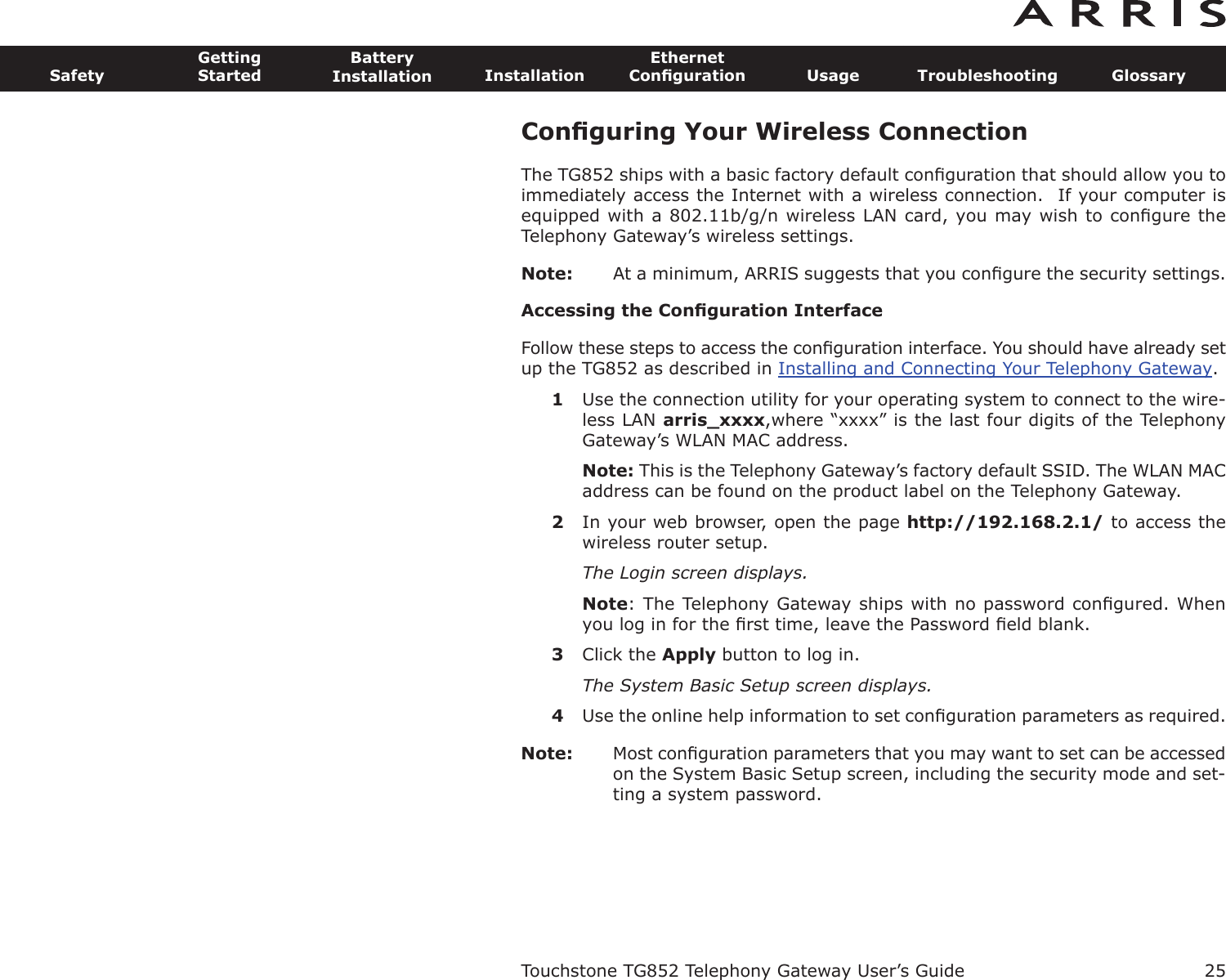 Conﬁguring Your Wireless ConnectionThe TG852 ships with a basic factory default conﬁguration that should allow you toimmediately access the Internet with a wireless connection.  If your computer isequipped with a 802.11b/g/n wireless LAN card, you may wish to conﬁgure theTelephony Gateway’s wireless settings.Note: At a minimum, ARRIS suggests that you conﬁgure the security settings.Accessing the Conﬁguration InterfaceFollow these steps to access the conﬁguration interface. You should have already setup the TG852 as described in Installing and Connecting Your Telephony Gateway.1Use the connection utility for your operating system to connect to the wire-less LAN arris_xxxx,where “xxxx” is the last four digits of the TelephonyGateway’s WLAN MAC address.Note: This is the Telephony Gateway’s factory default SSID. The WLAN MACaddress can be found on the product label on the Telephony Gateway.2In your web browser, open the page http://192.168.2.1/ to access thewireless router setup.The Login screen displays.Note: The Telephony Gateway ships with no password conﬁgured. Whenyou log in for the ﬁrst time, leave the Password ﬁeld blank.3Click the Apply button to log in.The System Basic Setup screen displays.4Use the online help information to set conﬁguration parameters as required.Note: Most conﬁguration parameters that you may want to set can be accessedon the System Basic Setup screen, including the security mode and set-ting a system password.Touchstone TG852 Telephony Gateway User’s GuideSafetyGettingStartedBatteryInstallation InstallationEthernetConﬁguration Usage Troubleshooting Glossary25