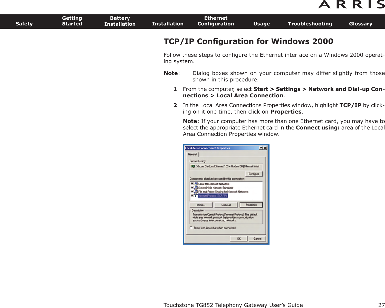 TCP/IP Conﬁguration for Windows 2000Follow these steps to conﬁgure the Ethernet interface on a Windows 2000 operat-ing system.Note: Dialog boxes shown on your computer may differ slightly from thoseshown in this procedure.1From the computer, select Start &gt; Settings &gt; Network and Dial-up Con-nections &gt; Local Area Connection.2In the Local Area Connections Properties window, highlight TCP/IP by click-ing on it one time, then click on Properties.Note: If your computer has more than one Ethernet card, you may have toselect the appropriate Ethernet card in the Connect using: area of the LocalArea Connection Properties window.Touchstone TG852 Telephony Gateway User’s GuideSafetyGettingStartedBatteryInstallation InstallationEthernetConﬁguration Usage Troubleshooting Glossary27