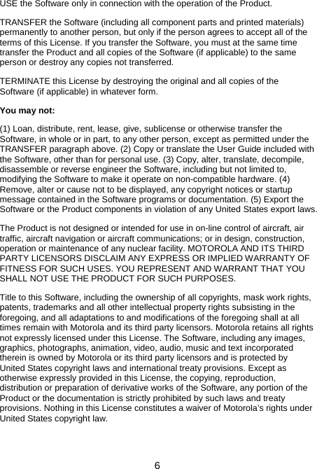 6 USE the Software only in connection with the operation of the Product. TRANSFER the Software (including all component parts and printed materials) permanently to another person, but only if the person agrees to accept all of the terms of this License. If you transfer the Software, you must at the same time transfer the Product and all copies of the Software (if applicable) to the same person or destroy any copies not transferred. TERMINATE this License by destroying the original and all copies of the Software (if applicable) in whatever form. You may not: (1) Loan, distribute, rent, lease, give, sublicense or otherwise transfer the Software, in whole or in part, to any other person, except as permitted under the TRANSFER paragraph above. (2) Copy or translate the User Guide included with the Software, other than for personal use. (3) Copy, alter, translate, decompile, disassemble or reverse engineer the Software, including but not limited to, modifying the Software to make it operate on non-compatible hardware. (4) Remove, alter or cause not to be displayed, any copyright notices or startup message contained in the Software programs or documentation. (5) Export the Software or the Product components in violation of any United States export laws. The Product is not designed or intended for use in on-line control of aircraft, air traffic, aircraft navigation or aircraft communications; or in design, construction, operation or maintenance of any nuclear facility. MOTOROLA AND ITS THIRD PARTY LICENSORS DISCLAIM ANY EXPRESS OR IMPLIED WARRANTY OF FITNESS FOR SUCH USES. YOU REPRESENT AND WARRANT THAT YOU SHALL NOT USE THE PRODUCT FOR SUCH PURPOSES. Title to this Software, including the ownership of all copyrights, mask work rights, patents, trademarks and all other intellectual property rights subsisting in the foregoing, and all adaptations to and modifications of the foregoing shall at all times remain with Motorola and its third party licensors. Motorola retains all rights not expressly licensed under this License. The Software, including any images, graphics, photographs, animation, video, audio, music and text incorporated therein is owned by Motorola or its third party licensors and is protected by United States copyright laws and international treaty provisions. Except as otherwise expressly provided in this License, the copying, reproduction, distribution or preparation of derivative works of the Software, any portion of the Product or the documentation is strictly prohibited by such laws and treaty provisions. Nothing in this License constitutes a waiver of Motorola’s rights under United States copyright law. 