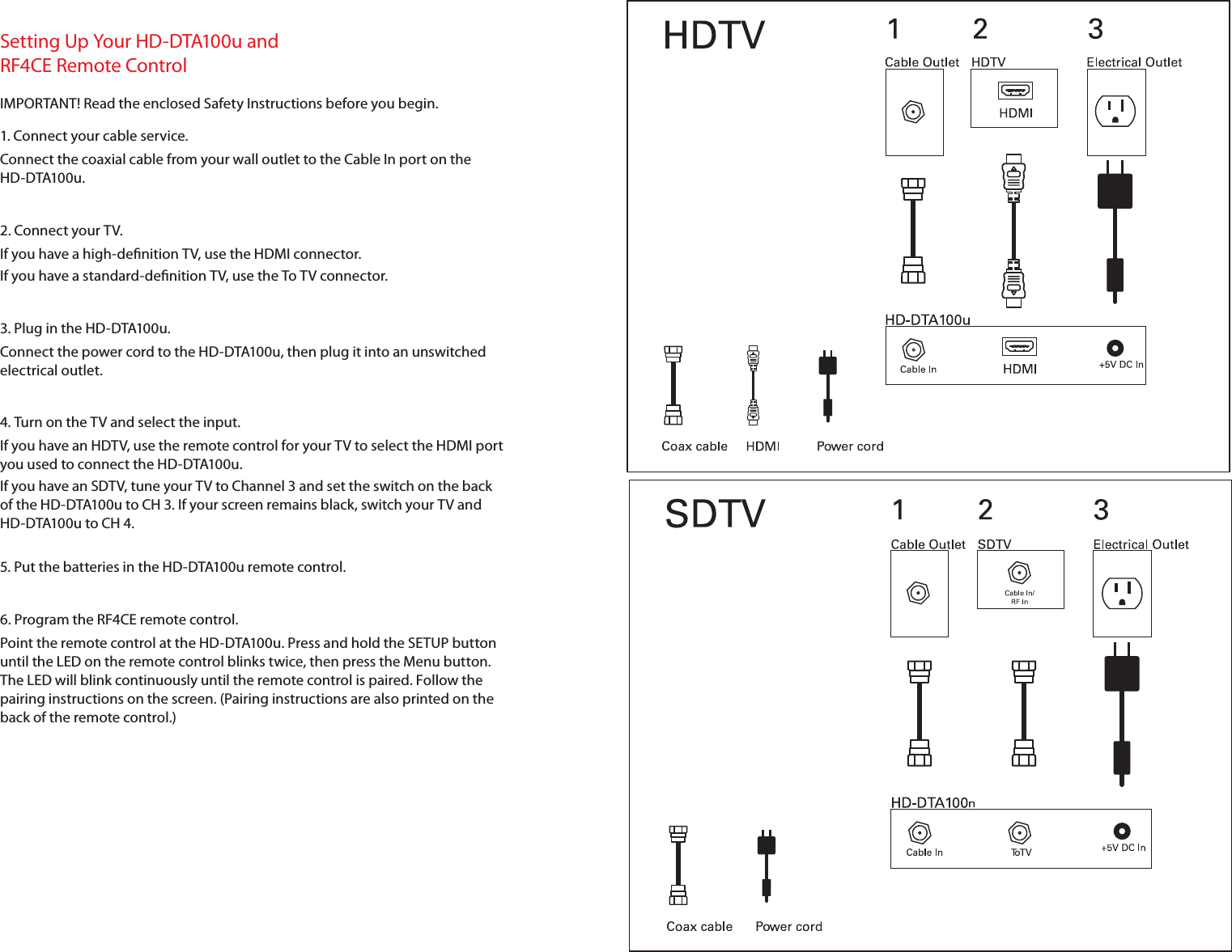 Setting Up Your HD-DTA100u and RF4CE Remote ControlIMPORTANT! Read the enclosed Safety Instructions before you begin.1. Connect your cable service.Connect the coaxial cable from your wall outlet to the Cable In port on the  HD-DTA100u.2. Connect your TV.If you have a high-denition TV, use the HDMI connector.If you have a standard-denition TV, use the To TV connector.3. Plug in the HD-DTA100u.Connect the power cord to the HD-DTA100u, then plug it into an unswitched electrical outlet.4. Turn on the TV and select the input.If you have an HDTV, use the remote control for your TV to select the HDMI port you used to connect the HD-DTA100u.If you have an SDTV, tune your TV to Channel3 and set the switch on the back of the HD-DTA100u to CH3. If your screen remains black, switch your TV and HD-DTA100u to CH 4.5. Put the batteries in the HD-DTA100u remote control.6. Program the RF4CE remote control.Point the remote control at the HD-DTA100u. Press and hold the SETUP button until the LED on the remote control blinks twice, then press the Menu button. The LED will blink continuously until the remote control is paired. Follow the pairing instructions on the screen. (Pairing instructions are also printed on the back of the remote control.)
