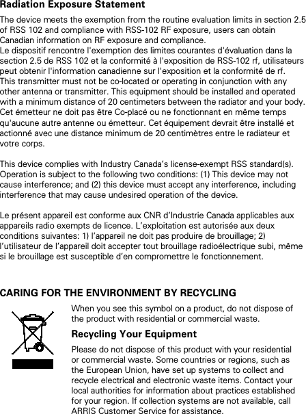 Radiation Exposure Statement The device meets the exemption from the routine evaluation limits in section 2.5 of RSS 102 and compliance with RSS-102 RF exposure, users can obtain Canadian information on RF exposure and compliance.  Le dispositif rencontre l&apos;exemption des limites courantes d&apos;évaluation dans la section 2.5 de RSS 102 et la conformité à l&apos;exposition de RSS-102 rf, utilisateurs peut obtenir l&apos;information canadienne sur l&apos;exposition et la conformité de rf.  This transmitter must not be co-located or operating in conjunction with any other antenna or transmitter. This equipment should be installed and operated with a minimum distance of 20 centimeters between the radiator and your body.  Cet émetteur ne doit pas être Co-placé ou ne fonctionnant en même temps qu&apos;aucune autre antenne ou émetteur. Cet équipement devrait être installé et actionné avec une distance minimum de 20 centimètres entre le radiateur et votre corps.  This device complies with Industry Canada’s license-exempt RSS standard(s). Operation is subject to the following two conditions: (1) This device may not cause interference; and (2) this device must accept any interference, including interference that may cause undesired operation of the device.   Le présent appareil est conforme aux CNR d’Industrie Canada applicables aux appareils radio exempts de licence. L’exploitation est autorisée aux deux conditions suivantes: 1) l’appareil ne doit pas produire de brouillage; 2) l’utilisateur de l’appareil doit accepter tout brouillage radioélectrique subi, même si le brouillage est susceptible d’en compromettre le fonctionnement.   CARING FOR THE ENVIRONMENT BY RECYCLING  When you see this symbol on a product, do not dispose of the product with residential or commercial waste. Recycling Your Equipment Please do not dispose of this product with your residential or commercial waste. Some countries or regions, such as the European Union, have set up systems to collect and recycle electrical and electronic waste items. Contact your local authorities for information about practices established for your region. If collection systems are not available, call ARRIS Customer Service for assistance.     