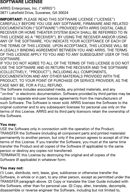 SOFTWARE LICENSE ARRIS Enterprises, Inc. (“ARRIS”)  3871 Lakefield Drive, Suwanee, GA 30024 IMPORTANT: PLEASE READ THIS SOFTWARE LICENSE (“LICENSE”) CAREFULLY BEFORE YOU USE ANY SOFTWARE, FIRMWARE AND RELATED DOCUMENTATION (“SOFTWARE”) PROVIDED WITH ARRIS DIGITAL CABLE RECEIVER OR HOME THEATER SYSTEM (EACH SHALL BE REFERRED TO IN THIS LICENSE AS A “RECEIVER”). BY USING THE RECEIVER AND/OR USING ANY OF THE SOFTWARE, YOU INDICATE YOUR ACCEPTANCE OF EACH OF THE TERMS OF THIS LICENSE. UPON ACCEPTANCE, THIS LICENSE WILL BE A LEGALLY BINDING AGREEMENT BETWEEN YOU AND ARRIS. THE TERMS OF THIS LICENSE APPLY TO YOU AND TO ANY SUBSEQUENT USER OF THIS SOFTWARE.  IF YOU DO NOT AGREE TO ALL OF THE TERMS OF THIS LICENSE (I) DO NOT USE THE SOFTWARE AND (II) RETURN THE RECEIVER AND THE SOFTWARE (COLLECTIVELY, “PRODUCT”), INCLUDING ALL COMPONENTS, DOCUMENTATION AND ANY OTHER MATERIALS PROVIDED WITH THE PRODUCT, TO YOUR POINT OF PURCHASE OR SERVICE PROVIDER, AS THE CASE MAY BE, FOR A FULL REFUND. The Software includes associated media, any printed materials, and any “on-line” or electronic documentation. Software provided by third parties may be subject to separate end-user license agreements from the manufacturers of such Software. The Software is never sold. ARRIS licenses the Software to the original customer and to any subsequent licensee for personal use only on the terms of this License. ARRIS and its third party licensors retain the ownership of the Software.  You may: USE the Software only in connection with the operation of the Product. TRANSFER the Software (including all component parts and printed materials) permanently to another person, but only if the person agrees to accept all of the terms of this License. If you transfer the Software, you must at the same time transfer the Product and all copies of the Software (if applicable) to the same person or destroy any copies not transferred. TERMINATE this License by destroying the original and all copies of the Software (if applicable) in whatever form.  You may not: (1) Loan, distribute, rent, lease, give, sublicense or otherwise transfer the Software, in whole or in part, to any other person, except as permitted under the TRANSFER paragraph above. (2) Copy or translate the User Guide included with the Software, other than for personal use. (3) Copy, alter, translate, decompile, disassemble or reverse engineer the Software, including but not limited to, 